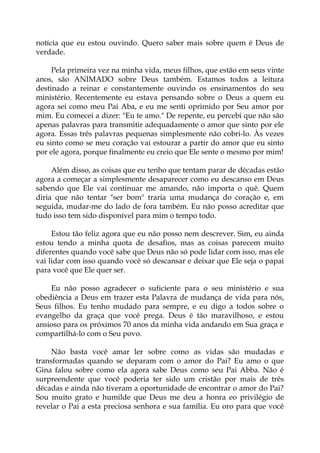 notícia que eu estou ouvindo. Quero saber mais sobre quem é Deus de
verdade.
Pela primeira vez na minha vida, meus filhos, que estão em seus vinte
anos, são ANIMADO sobre Deus também. Estamos todos a leitura
destinado a reinar e constantemente ouvindo os ensinamentos do seu
ministério. Recentemente eu estava pensando sobre o Deus a quem eu
agora sei como meu Pai Aba, e eu me senti oprimido por Seu amor por
mim. Eu comecei a dizer: "Eu te amo." De repente, eu percebi que não são
apenas palavras para transmitir adequadamente o amor que sinto por ele
agora. Essas três palavras pequenas simplesmente não cobri-lo. Às vezes
eu sinto como se meu coração vai estourar a partir do amor que eu sinto
por ele agora, porque finalmente eu creio que Ele sente o mesmo por mim!
Além disso, as coisas que eu tenho que tentam parar de décadas estão
agora a começar a simplesmente desaparecer como eu descanso em Deus
sabendo que Ele vai continuar me amando, não importa o quê. Quem
diria que não tentar "ser bom" traria uma mudança do coração e, em
seguida, mudar-me do lado de fora também. Eu não posso acreditar que
tudo isso tem sido disponível para mim o tempo todo.
Estou tão feliz agora que eu não posso nem descrever. Sim, eu ainda
estou tendo a minha quota de desafios, mas as coisas parecem muito
diferentes quando você sabe que Deus não só pode lidar com isso, mas ele
vai lidar com isso quando você só descansar e deixar que Ele seja o papai
para você que Ele quer ser.
Eu não posso agradecer o suficiente para o seu ministério e sua
obediência a Deus em trazer esta Palavra de mudança de vida para nós,
Seus filhos. Eu tenho mudado para sempre, e eu digo a todos sobre o
evangelho da graça que você prega. Deus é tão maravilhoso, e estou
ansioso para os próximos 70 anos da minha vida andando em Sua graça e
compartilhá-lo com o Seu povo.
Não basta você amar ler sobre como as vidas são mudadas e
transformadas quando se deparam com o amor do Pai? Eu amo o que
Gina falou sobre como ela agora sabe Deus como seu Pai Abba. Não é
surpreendente que você poderia ter sido um cristão por mais de três
décadas e ainda não tiveram a oportunidade de encontrar o amor do Pai?
Sou muito grato e humilde que Deus me deu a honra eo privilégio de
revelar o Pai a esta preciosa senhora e sua família. Eu oro para que você
 
