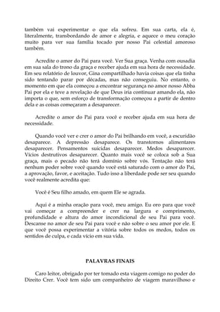 também vai experimentar o que ela sofreu. Em sua carta, ela é,
literalmente, transbordando de amor e alegria, e aquece o meu coração
muito para ver sua família tocado por nosso Pai celestial amoroso
também.
Acredite o amor do Pai para você. Ver Sua graça. Venha com ousadia
em sua sala do trono da graça e receber ajuda em sua hora de necessidade.
Em seu relatório de louvor, Gina compartilhado havia coisas que ela tinha
sido tentando parar por décadas, mas não conseguiu. No entanto, o
momento em que ela começou a encontrar segurança no amor nosso Abba
Pai por ela e teve a revelação de que Deus iria continuar amando ela, não
importa o que, sem esforço de transformação começou a partir de dentro
dela e as coisas começaram a desaparecer.
Acredite o amor do Pai para você e receber ajuda em sua hora de
necessidade.
Quando você ver e crer o amor do Pai brilhando em você, a escuridão
desaparece. A depressão desaparece. Os transtornos alimentares
desaparecer. Pensamentos suicidas desaparecer. Medos desaparecer.
Vícios destrutivos desaparecer. Quanto mais você se coloca sob a Sua
graça, mais o pecado não terá domínio sobre vós. Tentação não terá
nenhum poder sobre você quando você está saturado com o amor do Pai,
a aprovação, favor, e aceitação. Tudo isso a liberdade pode ser seu quando
você realmente acredita que:
Você é Seu filho amado, em quem Ele se agrada.
Aqui é a minha oração para você, meu amigo. Eu oro para que você
vai começar a compreender e crer na largura e comprimento,
profundidade e altura do amor incondicional de seu Pai para você.
Descanse no amor de seu Pai para você e não sobre o seu amor por ele. E
que você possa experimentar a vitória sobre todos os medos, todos os
sentidos de culpa, e cada vício em sua vida.
PALAVRAS FINAIS
Caro leitor, obrigado por ter tomado esta viagem comigo no poder do
Direito Crer. Você tem sido um companheiro de viagem maravilhoso e
 