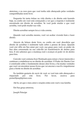 atenciosa, e eu rezo para que você tenha sido abençoado pelas verdades
compartilhadas neste livro.
Enquanto há tanta ênfase na vida direita e da direita está fazendo
hoje, eu confio em você está começando a ver que a resposta é realmente
encontrado em direito de acreditar. Se você pode mudar o que você
acredita, você pode mudar sua vida.
Direito acreditar sempre leva à vida correta.
Quando você acredita mesmo, você vai acabar vivendo bem e fazer
direito.
Através da leitura deste livro, eu confio em você descobriu que
direito de acreditar é realmente tudo sobre a pessoa de Jesus. Quando
você crer nEle em Seu amor por você, sua graça para você, eo poder da
Sua obra consumada na sua vida-Ele irá transformá-lo de dentro para
fora. E nós sabemos que a mudança real e avanços só pode vir de dentro
para fora.
Convido você costuma ficar Destinado para reinar e favor imerecido e
continuar a estabelecer-se no direito de acreditar. O Poder do Direito Crer
é construído sobre o fundamento desses dois livros, e há muitas verdades
que você vai encontrar nesses livros que vai ancorar a sua fé e impulsionar
para a frente no direito de acreditar.
Eu também gostaria de ouvir de você, se você tem sido abençoado e
impactado por este livro. Por favor, escreva para
praise@josephprince.com.
Até lá, sei que o meu amor e orações estão com você e sua família.
Em Sua graça amorosa,
Joseph Príncipe
 