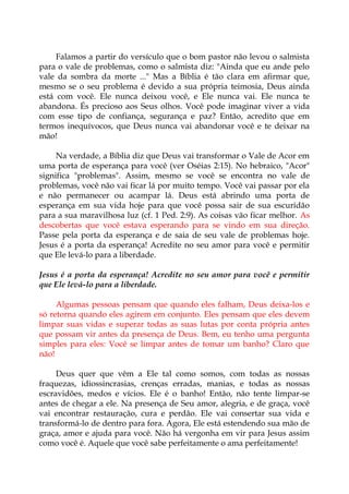 Falamos a partir do versículo que o bom pastor não levou o salmista
para o vale de problemas, como o salmista diz: "Ainda que eu ande pelo
vale da sombra da morte ..." Mas a Bíblia é tão clara em afirmar que,
mesmo se o seu problema é devido a sua própria teimosia, Deus ainda
está com você. Ele nunca deixou você, e Ele nunca vai. Ele nunca te
abandona. És precioso aos Seus olhos. Você pode imaginar viver a vida
com esse tipo de confiança, segurança e paz? Então, acredito que em
termos inequívocos, que Deus nunca vai abandonar você e te deixar na
mão!
Na verdade, a Bíblia diz que Deus vai transformar o Vale de Acor em
uma porta de esperança para você (ver Oséias 2:15). No hebraico, "Acor"
significa "problemas". Assim, mesmo se você se encontra no vale de
problemas, você não vai ficar lá por muito tempo. Você vai passar por ela
e não permanecer ou acampar lá. Deus está abrindo uma porta de
esperança em sua vida hoje para que você possa sair de sua escuridão
para a sua maravilhosa luz (cf. 1 Ped. 2:9). As coisas vão ficar melhor. As
descobertas que você estava esperando para se vindo em sua direção.
Passe pela porta da esperança e de saia de seu vale de problemas hoje.
Jesus é a porta da esperança! Acredite no seu amor para você e permitir
que Ele levá-lo para a liberdade.
Jesus é a porta da esperança! Acredite no seu amor para você e permitir
que Ele levá-lo para a liberdade.
Algumas pessoas pensam que quando eles falham, Deus deixa-los e
só retorna quando eles agirem em conjunto. Eles pensam que eles devem
limpar suas vidas e superar todas as suas lutas por conta própria antes
que possam vir antes da presença de Deus. Bem, eu tenho uma pergunta
simples para eles: Você se limpar antes de tomar um banho? Claro que
não!
Deus quer que vêm a Ele tal como somos, com todas as nossas
fraquezas, idiossincrasias, crenças erradas, manias, e todas as nossas
escravidões, medos e vícios. Ele é o banho! Então, não tente limpar-se
antes de chegar a ele. Na presença de Seu amor, alegria, e de graça, você
vai encontrar restauração, cura e perdão. Ele vai consertar sua vida e
transformá-lo de dentro para fora. Agora, Ele está estendendo sua mão de
graça, amor e ajuda para você. Não há vergonha em vir para Jesus assim
como você é. Aquele que você sabe perfeitamente o ama perfeitamente!
 