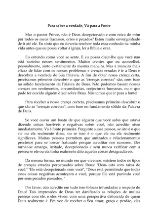 Para saber a verdade, Vá para a Fonte
Mas o pastor Prince, não é Deus decepcionado e com raiva de mim
por todos os meus fracassos, erros e pecados? Estou muito envergonhado
de ir até ele. Eu sinto que eu deveria resolver toda essa confusão na minha
vida antes que eu possa voltar à igreja, ler a Bíblia e orar.
Eu entendo como você se sente. E eu posso dizer-lhe que você não
está sozinho nesses sentimentos. Muitos crentes que eu aconselhei,
pessoalmente, sinto exatamente da mesma maneira. Mas a maneira mais
eficaz de lidar com os nossos problemas e crenças erradas é ir a Deus e
descobrir a verdade de Sua Palavra. A fim de obter nossa crença certa,
precisamos primeiro descobrir o que as "crenças corretas" são, com base
no sólido fundamento da Palavra de Deus. Não podemos basear nossas
crenças em sentimentos, circunstâncias, conjecturas humanas, ou o que
pode ter ouvido alguém dizer sobre Deus. Nós temos que ir para a fonte!
Para receber a nossa crença correta, precisamos primeiro descobrir o
que são as "crenças corretas", com base no fundamento sólido da Palavra
de Deus.
Se você ouviu um boato de que alguém que você sabia que estava
dizendo coisas horríveis e negativas sobre você, não acredito nisso
imediatamente. Vá à fonte primeira. Pergunte a essa pessoa, se isto é o que
ele ou ela realmente disse, ou se isso é o que ele ou ela realmente
significava. Muitas pessoas permitem que amizades e relacionamentos
preciosos para se tornar fraturado porque acreditar nos rumores. Eles
tornar-se amargo, irritado, decepcionado e sem nunca verificar com a
pessoa se ele ou ela tinha realmente dito aquelas coisas desagradáveis.
Da mesma forma, no mundo em que vivemos, existem todos os tipos
de crenças erradas perpetuados sobre Deus: "Deus está com raiva de
você." "Ele está decepcionado com você", "Deus está permitindo que todas
essas coisas negativas aconteçam a você, porque Ele está punindo você
por seus pecados passados. "
Por favor, não acredite em tudo isso fofocas infundadas a respeito de
Deus! Tais impressões de Deus ter danificado as relações de muitas
pessoas com ele, e eles vivem com uma perspectiva distorcida de quem
Deus realmente é. Em vez de receber o Seu amor, graça e perdão, eles
 