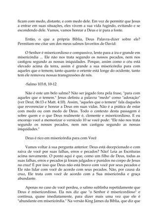 ficam com medo, distante, e com medo dele. Em vez de permitir que Jesus
a entrar em suas situações, eles vivem a sua vida fugindo, evitando e se
escondendo dele. Vamos, vamos honrar a Deus e ir para a fonte.
Então, o que a própria Bíblia, Deus Palavra-dizer sobre ele?
Permitam-me citar um dos meus salmos favoritos de David:
O Senhor é misericordioso e compassivo, lento para a ira e grande em
misericórdia ... Ele não nos trata segundo os nossos pecados, nem nos
castigou segundo as nossas iniquidades. Porque, assim como o céu está
elevado acima da terra, assim é grande a sua misericórdia para com
aqueles que o temem; tanto quanto o oriente está longe do ocidente, tanto
tem ele removeu nossas transgressões de nós.
-Salmo 103:8, 10-12
Não é este um belo salmo? Não ser jogado fora pela frase, "para com
aqueles que o temem." Jesus definiu a palavra "medo" como "adoração"
(ver Deut. 06:13 e Matt. 4:10). Assim, "aqueles que o temem" fala daqueles
que reverenciar e honrar a Deus em suas vidas. Não é a prática de estar
com medo ou com medo de Deus. Todo o contexto desta passagem é
sobre quem e o que Deus realmente é, clemente e misericordioso. E eu
encorajo você a memorizar o versículo 10 se você pode: "Ele não nos trata
segundo os nossos pecados, nem nos castigou segundo as nossas
iniquidades."
Deus é rico em misericórdia para com Você
Vamos voltar à sua pergunta anterior: Deus está decepcionado e com
raiva de você por suas falhas, erros e pecados? Não! Leia as Escrituras
acima novamente. O ponto aqui é que, como um filho de Deus, todas as
suas falhas, erros e pecados já foram julgados e punidos no corpo de Jesus
na cruz! É por isso que Deus não está bravo com você por seus pecados e
Ele não lidar com você de acordo com seus pecados. Não, por causa da
cruz, Ele trata com você de acordo com a Sua misericórdia e graça
abundante.
Apenas no caso de você perdeu, o salmo sublinha repetidamente que
Deus é misericordioso. Ela nos diz que "o Senhor é misericordioso" e
continua, quase imediatamente, para dizer mais uma vez que ele é
"abundante em misericórdia." Na versão King James da Bíblia, que diz que
 