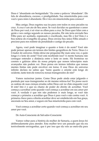 Deus é "abundante em benignidade." Eu como a palavra "abundante". Ele
fala de abundância, excesso, e prodigalidade. Sua misericórdia para com
você e para mim é abundante. Ele é rico em misericórdia para conosco!
Meu amigo, Deus esgotou sua ira para com todos os seus pecados na
cruz. A cruz é um ato de Seu amor. Se você duvidar ou questionar o amor
de Deus por você, é só virar os olhos para a cruz. Se Deus quer lidar com a
gente e nos castiga segundo os nossos pecados, Ele não teria enviado Seu
Filho para ser açoitado, espancado e crucificado, mas Ele o fez! Esta é a
boa notícia do evangelho da graça. Deus enviou Seu único Filho amado e
precioso para nos redimir da penalidade e castigo do pecado.
Agora, você pode imaginar o quanto o leste é do oeste? Você não
pode pensar apenas em termos dos limites geográficos da Terra. Deus é o
Criador do universo. Então deixe-me perguntar-lhe mais uma vez, o quão
longe é o leste do oeste? Você está recebendo isso? A mente humana não
consegue entender a distância entre o leste eo oeste. Há fronteiras no
cosmos e galáxias além da nossa própria que nossos telescópios mais
avançados não podem ver. Deus pensa em termos infinitos que nossas
mentes finitas não pode envolver em torno. E esse Deus do universo
infinito declara no salmo que "tanto quanto o oriente está longe do
ocidente, tanto tem ele removeu nossas transgressões de nós!"
Vamos raciocinar juntos. Como Deus pode ainda estar julgando e
punindo por suas transgressões se ele mesmo retirou-los? Eu posso ouvir
as cadeias de suas crenças erradas sobre Deus cair no chão enquanto você
lê este! Isto é o que eu chamo de poder do direito de acreditar. Você
começa a acreditar certo quando você começa a acreditar em seu amor por
você. A verdade é que nós não podemos ir mais longe, se você não
começar a primeira a acreditar que Deus é para você e não contra você. A
primeira chave para a direita acreditar deve ser estabelecido em Sua graça,
ancorada no Seu amor, e seguro em Sua misericórdia para com você.
Você começa a acreditar certo quando você começa a acreditar em seu
amor por você.
De Auto-Consciente de Salvador-Consciente
Vamos voltar para a história da mulher de Samaria, a quem Jesus foi
deliberadamente para atender. Esta mulher teve um passado que ela era
terrivelmente envergonhar, que é por isso que ela veio ao meio-dia para
 