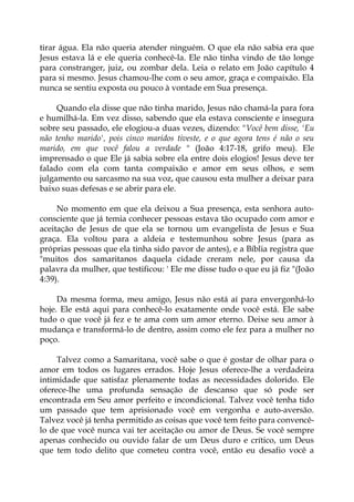 tirar água. Ela não queria atender ninguém. O que ela não sabia era que
Jesus estava lá e ele queria conhecê-la. Ele não tinha vindo de tão longe
para constranger, juiz, ou zombar dela. Leia o relato em João capítulo 4
para si mesmo. Jesus chamou-lhe com o seu amor, graça e compaixão. Ela
nunca se sentiu exposta ou pouco à vontade em Sua presença.
Quando ela disse que não tinha marido, Jesus não chamá-la para fora
e humilhá-la. Em vez disso, sabendo que ela estava consciente e insegura
sobre seu passado, ele elogiou-a duas vezes, dizendo: "Você bem disse, 'Eu
não tenho marido', pois cinco maridos tiveste, e o que agora tens é não o seu
marido, em que você falou a verdade " (João 4:17-18, grifo meu). Ele
imprensado o que Ele já sabia sobre ela entre dois elogios! Jesus deve ter
falado com ela com tanta compaixão e amor em seus olhos, e sem
julgamento ou sarcasmo na sua voz, que causou esta mulher a deixar para
baixo suas defesas e se abrir para ele.
No momento em que ela deixou a Sua presença, esta senhora auto-
consciente que já temia conhecer pessoas estava tão ocupado com amor e
aceitação de Jesus de que ela se tornou um evangelista de Jesus e Sua
graça. Ela voltou para a aldeia e testemunhou sobre Jesus (para as
próprias pessoas que ela tinha sido pavor de antes), e a Bíblia registra que
"muitos dos samaritanos daquela cidade creram nele, por causa da
palavra da mulher, que testificou: ' Ele me disse tudo o que eu já fiz "(João
4:39).
Da mesma forma, meu amigo, Jesus não está aí para envergonhá-lo
hoje. Ele está aqui para conhecê-lo exatamente onde você está. Ele sabe
tudo o que você já fez e te ama com um amor eterno. Deixe seu amor à
mudança e transformá-lo de dentro, assim como ele fez para a mulher no
poço.
Talvez como a Samaritana, você sabe o que é gostar de olhar para o
amor em todos os lugares errados. Hoje Jesus oferece-lhe a verdadeira
intimidade que satisfaz plenamente todas as necessidades dolorido. Ele
oferece-lhe uma profunda sensação de descanso que só pode ser
encontrada em Seu amor perfeito e incondicional. Talvez você tenha tido
um passado que tem aprisionado você em vergonha e auto-aversão.
Talvez você já tenha permitido as coisas que você tem feito para convencê-
lo de que você nunca vai ter aceitação ou amor de Deus. Se você sempre
apenas conhecido ou ouvido falar de um Deus duro e crítico, um Deus
que tem todo delito que cometeu contra você, então eu desafio você a
 