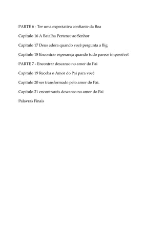 PARTE 6 - Ter uma expectativa confiante da Boa
Capítulo 16 A Batalha Pertence ao Senhor
Capítulo 17 Deus adora quando você pergunta a Big
Capítulo 18 Encontrar esperança quando tudo parece impossível
PARTE 7 - Encontrar descanso no amor do Pai
Capítulo 19 Receba o Amor do Pai para você
Capítulo 20 ser transformado pelo amor do Pai.
Capítulo 21 encontrareis descanso no amor do Pai
Palavras Finais
 