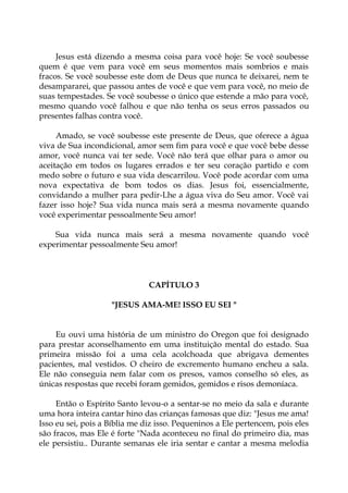 Jesus está dizendo a mesma coisa para você hoje: Se você soubesse
quem é que vem para você em seus momentos mais sombrios e mais
fracos. Se você soubesse este dom de Deus que nunca te deixarei, nem te
desampararei, que passou antes de você e que vem para você, no meio de
suas tempestades. Se você soubesse o único que estende a mão para você,
mesmo quando você falhou e que não tenha os seus erros passados ou
presentes falhas contra você.
Amado, se você soubesse este presente de Deus, que oferece a água
viva de Sua incondicional, amor sem fim para você e que você bebe desse
amor, você nunca vai ter sede. Você não terá que olhar para o amor ou
aceitação em todos os lugares errados e ter seu coração partido e com
medo sobre o futuro e sua vida descarrilou. Você pode acordar com uma
nova expectativa de bom todos os dias. Jesus foi, essencialmente,
convidando a mulher para pedir-Lhe a água viva do Seu amor. Você vai
fazer isso hoje? Sua vida nunca mais será a mesma novamente quando
você experimentar pessoalmente Seu amor!
Sua vida nunca mais será a mesma novamente quando você
experimentar pessoalmente Seu amor!
CAPÍTULO 3
"JESUS AMA-ME! ISSO EU SEI "
Eu ouvi uma história de um ministro do Oregon que foi designado
para prestar aconselhamento em uma instituição mental do estado. Sua
primeira missão foi a uma cela acolchoada que abrigava dementes
pacientes, mal vestidos. O cheiro de excremento humano encheu a sala.
Ele não conseguia nem falar com os presos, vamos conselho só eles, as
únicas respostas que recebi foram gemidos, gemidos e risos demoníaca.
Então o Espírito Santo levou-o a sentar-se no meio da sala e durante
uma hora inteira cantar hino das crianças famosas que diz: "Jesus me ama!
Isso eu sei, pois a Bíblia me diz isso. Pequeninos a Ele pertencem, pois eles
são fracos, mas Ele é forte "Nada aconteceu no final do primeiro dia, mas
ele persistiu.. Durante semanas ele iria sentar e cantar a mesma melodia
 