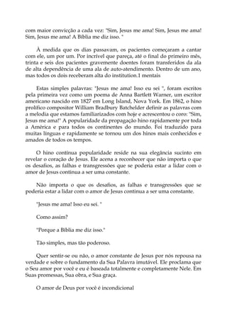 com maior convicção a cada vez: "Sim, Jesus me ama! Sim, Jesus me ama!
Sim, Jesus me ama! A Bíblia me diz isso. "
À medida que os dias passavam, os pacientes começaram a cantar
com ele, um por um. Por incrível que pareça, até o final do primeiro mês,
trinta e seis dos pacientes gravemente doentes foram transferidos da ala
de alta dependência de uma ala de auto-atendimento. Dentro de um ano,
mas todos os dois receberam alta do institution.1 mentais
Estas simples palavras: "Jesus me ama! Isso eu sei ", foram escritos
pela primeira vez como um poema de Anna Bartlett Warner, um escritor
americano nascido em 1827 em Long Island, Nova York. Em 1862, o hino
prolífico compositor William Bradbury Batchelder definir as palavras com
a melodia que estamos familiarizados com hoje e acrescentou o coro: "Sim,
Jesus me ama!" A popularidade da propagação hino rapidamente por toda
a América e para todos os continentes do mundo. Foi traduzido para
muitas línguas e rapidamente se tornou um dos hinos mais conhecidos e
amados de todos os tempos.
O hino contínua popularidade reside na sua elegância sucinto em
revelar o coração de Jesus. Ele acena a reconhecer que não importa o que
os desafios, as falhas e transgressões que se poderia estar a lidar com o
amor de Jesus continua a ser uma constante.
Não importa o que os desafios, as falhas e transgressões que se
poderia estar a lidar com o amor de Jesus continua a ser uma constante.
"Jesus me ama! Isso eu sei. "
Como assim?
"Porque a Bíblia me diz isso."
Tão simples, mas tão poderoso.
Quer sentir-se ou não, o amor constante de Jesus por nós repousa na
verdade e sobre o fundamento da Sua Palavra imutável. Ele proclama que
o Seu amor por você e eu é baseada totalmente e completamente Nele. Em
Suas promessas, Sua obra, e Sua graça.
O amor de Deus por você é incondicional
 