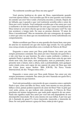"Eu realmente acredito que Deus me ama agora?"
Você precisa lembrar-se do amor de Deus, especialmente quando
você tem apenas falhou. Você acredita que Ele te ama quando você acabou
de cometer um erro? Isto é onde a borracha encontra a estrada. Depois de
ter falhado, que é quando o que você realmente acredita sobre o amor de
Deus por você é testada. Você realmente acredita que o Seu amor por você
é realmente e de fato incondicional? Ou será que o amor incondicional de
Deus tornar-se um mero chavão que já não é algo real para você? Eu vejo
isso acontecer o tempo todo. Eu ouço as pessoas dizerem: "O amor de
Deus é incondicional!" Mas no momento eles não conseguem, de repente,
o amor que uma vez disse que era incondicional se torna subordinada seu
comportamento.
Muitos acreditam que Deus os ama quando eles fazem bem, mas para
de amá-los no momento em que eles fazem algo errado. Eu vou quebrar
essa crença errada em pedacinhos com a verdade da Palavra de Deus!
Enquanto o nosso amor por Deus pode flutuar, Seu amor por nós
sempre permanece constante. Seu amor por nós é baseada em quem Ele é,
e não com base no que fazemos. Eu amo o quão confiante e enfático, o
apóstolo Paulo é quando ele diz: "Porque eu estou bem certo de que nem
morte nem vida, nem anjos, nem principados, nem as potestades, nem o
presente nem o futuro, nem a altura, nem a profundidade, nem qualquer
outro criado coisa, será capaz de nos separar do amor de Deus que está
em Cristo Jesus nosso Senhor "(Rm 8:38-39). Na Nova Versão
Internacional, ele diz: "Porque estou certo ..."
Enquanto o nosso amor por Deus pode flutuar, Seu amor por nós
sempre permanece constante. Seu amor por nós é baseada em quem Ele é,
e não com base no que fazemos.
Você está persuadido e convencido de que a maneira como o apóstolo
Paulo é que, como um filho de Deus, nada, nem mesmo os seus pecados,
falhas e erros, jamais poderá separá-lo do amor de Deus? Não vá pelo que
você sente, pensa, ou que tenham sido ensinados. A Palavra de Deus
proclama em termos inequívocos, que nada pode separá-lo de seu amor.
Nada não significa nada! Seu amor por você não está dependente de seu
desempenho imaculado. Ele te ama mesmo em suas falhas. É por isso que
ele é chamado de graça! É o favor imerecido, imerecido, e imerecido de
Deus. Se você pode merecer a graça de Deus, então já não é graça.
 