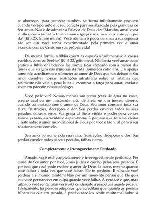 se aborreceu para começar também se torna infinitamente pequeno
quando você permite que seu coração para ser abraçado pela grandeza do
Seu amor. Não é de admirar a Palavra de Deus diz: "Maridos, amai vossa
mulher, como também Cristo amou a igreja e a si mesmo se entregou por
ela" (Ef 5:25, ênfase minha). Você não tem o poder de amar a sua esposa a
não ser que você tenha experimentado pela primeira vez o amor
incondicional de Cristo em sua própria vida!
Da mesma forma, a Bíblia exorta as esposas a "submeter-se a vossos
maridos, como ao Senhor" (Ef. 5:22, grifo meu). Não basta você amar como
prática a Bíblia é? Podemos facilmente ficar chateado com a menor das
coisas que surgem nas minúcias da vida doméstica cotidiana. E é apenas
como nós acreditamos e submeter ao amor de Deus que nos deixou o Seu
amor dissolver nossas frustrações infrutíferas sobre as batalhas que
realmente não vale a pena lutar e encontrar a força para amar, enviar e
viver em paz com nossos cônjuges.
Você pode ver? Nossas manias são como gotas de água no vasto,
oceano azul ou um minúsculo grão de areia em um imenso deserto,
quando contrastado com o amor de Deus. Seu amor consome toda sua
raiva, frustrações, decepções e dor. Seu perdão envolve todos os seus
pecados, falhas e erros. Sua graça dá-lhe a vitória e poder para vencer
todo o pecado, escravidão e dependência. É por isso que ter uma crença
direito sobre o amor incondicional de Deus por você é tão vital para o seu
relacionamento com ele.
Seu amor consome toda sua raiva, frustrações, decepções e dor. Seu
perdão envolve todos os seus pecados, falhas e erros.
Completamente e irrevogavelmente Perdoado
Amado, você está completamente e irrevogavelmente perdoado. Por
causa do Seu amor por você, Jesus já deu o castigo pelos seus pecados. É
por isso que você pode receber o amor de Deus de novo, mesmo quando
você falhar e toda vez que você falhar. Ele te perdoou. É hora de você
perdoar a si mesmo também! Não por um momento pensar que Ele quer
que você permanecer em culpa quando você falhar. A verdade é que, mais
culpado você sente, mais você está condenado a perpetuar aquele pecado.
Infelizmente, há pessoas religiosas que acreditam que quando as pessoas
falham ou cair em pecado, é preciso fazê-los sentir muito mal sobre si
 