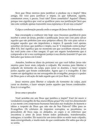 Será que Deus morreu para justificar o piedosa ou o ímpio? Meu
amigo, Ele veio para justificar o ímpio, os que falharam, aquém,
cometemos erros, e pecou. Você não? Erros cometidos? Aquém? Ótimo,
porque isso significa que você se qualificar para sua justificação! Será que
não esta verdade apenas transmitir essa esperança e fé em seu coração?
Culpa e condenação parada onde o sangue de Jesus foi derramado.
Seja encorajado a conhecer isto hoje: seus fracassos qualificá-lo para
receber o amor de Jesus, perdão e justificação. Jesus não veio para salvar
aqueles que são perfeitos (em seus próprios olhos); Ele veio para salvar e
resgatar aqueles que são imperfeitos e ímpios. E quando você apenas
acreditar em Jesus que justifica o ímpio, sua fé "é imputada como justiça"
(Rm 4:5). Isto significa que no momento em que acreditam mesmo, Jesus
faz você justo com o Seu sangue. O que um seguro fundamento que é
comparado a ter o seu contingente justiça à sua direita fazendo! O que um
Salvador que temos em Cristo!
Amados, lembre-se disso da próxima vez que você falhar: Jesus não
morreu para fazer mais culpado o culpado. Ele morreu para libertar o
culpado do tormento da culpa, para curar os doentes, e fazer sempre
justos aqueles que foram condenados. Agora que é o evangelho. E não
vamos ser apologético ou me envergonho do evangelho, porque é o poder
de Deus para a salvação de todo aquele que crê (ver Rom. 1:16)!
Jesus morreu para libertar o culpado do tormento da culpa, para
curar os doentes, e fazer sempre justos aqueles que foram condenados.
Esse é o evangelho.
Jesus ama o pecador
Você acredita em um Deus que justifica o ímpio? Você foi ouvir o
verdadeiro evangelho de Sua maravilhosa graça? Ou você foi alimentando
a sua mente com conjecturas humanas baseadas nas tradições do homem e
idéias a respeito de Deus que não são de Sua Palavra? Olhe para os
Evangelhos. Os coletores de impostos corruptos, as prostitutas, os
pescadores de boca suja, os aleijados, os cegos e os enfermos que
encontrou o amor de Jesus foram todos perdoados, transformados,
entregues, e curados. Ele nunca fez um único deles se sentir mais culpado,
mais envergonhado, e muito mais do que condenados Ele sabia que eles já
se sentia.
 