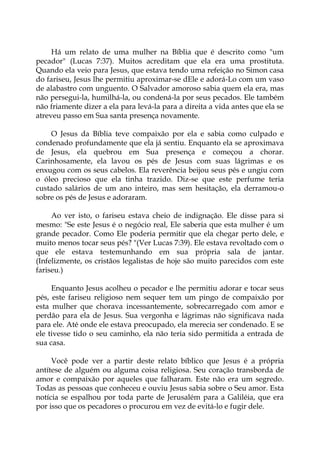 Há um relato de uma mulher na Bíblia que é descrito como "um
pecador" (Lucas 7:37). Muitos acreditam que ela era uma prostituta.
Quando ela veio para Jesus, que estava tendo uma refeição no Simon casa
do fariseu, Jesus lhe permitiu aproximar-se dEle e adorá-Lo com um vaso
de alabastro com unguento. O Salvador amoroso sabia quem ela era, mas
não persegui-la, humilhá-la, ou condená-la por seus pecados. Ele também
não friamente dizer a ela para levá-la para a direita a vida antes que ela se
atreveu passo em Sua santa presença novamente.
O Jesus da Bíblia teve compaixão por ela e sabia como culpado e
condenado profundamente que ela já sentiu. Enquanto ela se aproximava
de Jesus, ela quebrou em Sua presença e começou a chorar.
Carinhosamente, ela lavou os pés de Jesus com suas lágrimas e os
enxugou com os seus cabelos. Ela reverência beijou seus pés e ungiu com
o óleo precioso que ela tinha trazido. Diz-se que este perfume teria
custado salários de um ano inteiro, mas sem hesitação, ela derramou-o
sobre os pés de Jesus e adoraram.
Ao ver isto, o fariseu estava cheio de indignação. Ele disse para si
mesmo: "Se este Jesus é o negócio real, Ele saberia que esta mulher é um
grande pecador. Como Ele poderia permitir que ela chegar perto dele, e
muito menos tocar seus pés? "(Ver Lucas 7:39). Ele estava revoltado com o
que ele estava testemunhando em sua própria sala de jantar.
(Infelizmente, os cristãos legalistas de hoje são muito parecidos com este
fariseu.)
Enquanto Jesus acolheu o pecador e lhe permitiu adorar e tocar seus
pés, este fariseu religioso nem sequer tem um pingo de compaixão por
esta mulher que chorava incessantemente, sobrecarregado com amor e
perdão para ela de Jesus. Sua vergonha e lágrimas não significava nada
para ele. Até onde ele estava preocupado, ela merecia ser condenado. E se
ele tivesse tido o seu caminho, ela não teria sido permitida a entrada de
sua casa.
Você pode ver a partir deste relato bíblico que Jesus é a própria
antítese de alguém ou alguma coisa religiosa. Seu coração transborda de
amor e compaixão por aqueles que falharam. Este não era um segredo.
Todas as pessoas que conheceu e ouviu Jesus sabia sobre o Seu amor. Esta
notícia se espalhou por toda parte de Jerusalém para a Galiléia, que era
por isso que os pecadores o procurou em vez de evitá-lo e fugir dele.
 