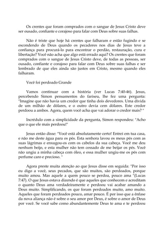 Os crentes que foram comprados com o sangue de Jesus Cristo deve
ser ousado, confiante e corajoso para falar com Deus sobre suas falhas.
Não é triste que hoje há crentes que falharam e estão fugindo e se
escondendo de Deus quando os pecadores nos dias de Jesus teve a
confiança para procurá-lo para encontrar o perdão, restauração, cura e
libertação? Você não acha que algo está errado aqui? Os crentes que foram
comprados com o sangue de Jesus Cristo deve, de todas as pessoas, ser
ousado, confiante e corajoso para falar com Deus sobre suas falhas e ser
lembrado de que eles ainda são justos em Cristo, mesmo quando eles
falharam.
Você foi perdoado Grande
Vamos continuar com a história (ver Lucas 7:40-46). Jesus,
percebendo Simon pensamentos do fariseu, lhe fez uma pergunta:
"Imagine que não havia um credor que tinha dois devedores. Uma dívida
de um milhão de dólares, e o outro devia cem dólares. Este credor
perdoou a ambos. Agora, quem você acha que vai adorar o credor mais? "
Incrédulo com a simplicidade da pergunta, Simon respondeu: "Acho
que o que ele mais perdoou!"
Jesus então disse: "Você está absolutamente certo! Entrei em tua casa,
e não me deste água para os pés. Esta senhora lavou os meus pés com as
suas lágrimas e enxugou-os com os cabelos da sua cabeça. Você me deu
nenhum beijo, e esta mulher não tem cessado de me beijar os pés. Você
não ungiu a minha cabeça com óleo, e essa mulher ungiu-me os pés com
perfume caro e precioso. "
Agora preste muita atenção ao que Jesus disse em seguida: "Por isso
eu digo a você, seus pecados, que são muitos, são perdoados, porque
muito amou. Mas aquele a quem pouco se perdoa, pouco ama "(Lucas
7:47). O que Jesus estava dizendo é que aqueles que conhecem e acreditam
o quanto Deus ama verdadeiramente e perdoou vai acabar amando a
Deus muito. Simplificando, os que foram perdoados muito, amo muito.
Aqueles que foram perdoados pouco, amar pouco. É por isso que a ênfase
da nova aliança não é sobre o seu amor por Deus, é sobre o amor de Deus
por você. Se você sabe como abundantemente Deus te ama e te perdoou
 