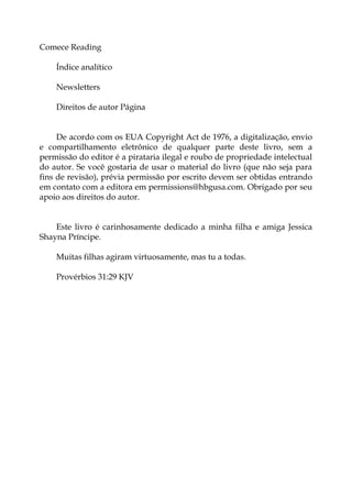 Comece Reading
Índice analítico
Newsletters
Direitos de autor Página
De acordo com os EUA Copyright Act de 1976, a digitalização, envio
e compartilhamento eletrônico de qualquer parte deste livro, sem a
permissão do editor é a pirataria ilegal e roubo de propriedade intelectual
do autor. Se você gostaria de usar o material do livro (que não seja para
fins de revisão), prévia permissão por escrito devem ser obtidas entrando
em contato com a editora em permissions@hbgusa.com. Obrigado por seu
apoio aos direitos do autor.
Este livro é carinhosamente dedicado a minha filha e amiga Jessica
Shayna Príncipe.
Muitas filhas agiram virtuosamente, mas tu a todas.
Provérbios 31:29 KJV
 