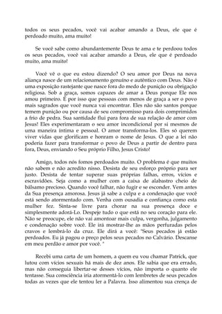 todos os seus pecados, você vai acabar amando a Deus, ele que é
perdoado muito, ama muito!
Se você sabe como abundantemente Deus te ama e te perdoou todos
os seus pecados, você vai acabar amando a Deus, ele que é perdoado
muito, ama muito!
Você vê o que eu estou dizendo? O seu amor por Deus na nova
aliança nasce de um relacionamento genuíno e autêntico com Deus. Não é
uma exposição rastejante que nasce fora do medo de punição ou obrigação
religiosa. Sob a graça, somos capazes de amar a Deus porque Ele nos
amou primeiro. É por isso que pessoas com menos de graça a ser o povo
mais sagrados que você nunca vai encontrar. Eles não são santos porque
temem punição ou por causa de seu compromisso para dois comprimidos
a frio de pedra. Sua santidade flui para fora de sua relação de amor com
Jesus! Eles experimentaram o seu amor incondicional por si mesmos de
uma maneira íntima e pessoal. O amor transforma-los. Eles só querem
viver vidas que glorificam e honram o nome de Jesus. O que a lei não
poderia fazer para transformar o povo de Deus a partir de dentro para
fora, Deus, enviando o Seu próprio Filho, Jesus Cristo!
Amigo, todos nós fomos perdoados muito. O problema é que muitos
não sabem e não acredito nisso. Desista de seu esforço próprio para ser
justo. Desista de tentar superar suas próprias falhas, erros, vícios e
escravidões. Seja como a mulher com a caixa de alabastro cheio de
bálsamo precioso. Quando você falhar, não fugir e se esconder. Vem antes
da Sua presença amorosa. Jesus já sabe a culpa e a condenação que você
está sendo atormentado com. Venha com ousadia e confiança como esta
mulher fez. Sinta-se livre para chorar na sua presença doce e
simplesmente adorá-Lo. Despeje tudo o que está no seu coração para ele.
Não se preocupe, ele não vai amontoar mais culpa, vergonha, julgamento
e condenação sobre você. Ele irá mostrar-lhe as mãos perfuradas pelos
cravos e lembrá-lo da cruz. Ele dirá a você: "Seus pecados já estão
perdoados. Eu já pagou o preço pelos seus pecados no Calvário. Descanse
em meu perdão e amor por você. "
Recebi uma carta de um homem, a quem eu vou chamar Patrick, que
lutou com vícios sexuais há mais de dez anos. Ele sabia que era errado,
mas não conseguia libertar-se desses vícios, não importa o quanto ele
tentasse. Sua consciência iria atormentá-lo com lembretes de seus pecados
todas as vezes que ele tentou ler a Palavra. Isso alimentou sua crença de
 