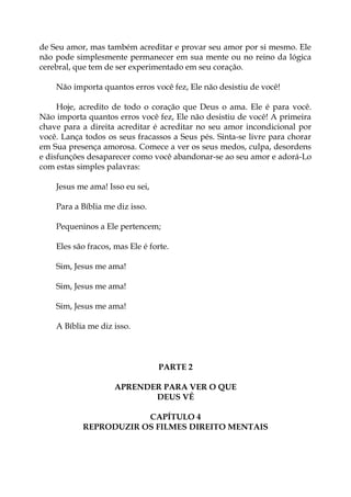 de Seu amor, mas também acreditar e provar seu amor por si mesmo. Ele
não pode simplesmente permanecer em sua mente ou no reino da lógica
cerebral, que tem de ser experimentado em seu coração.
Não importa quantos erros você fez, Ele não desistiu de você!
Hoje, acredito de todo o coração que Deus o ama. Ele é para você.
Não importa quantos erros você fez, Ele não desistiu de você! A primeira
chave para a direita acreditar é acreditar no seu amor incondicional por
você. Lança todos os seus fracassos a Seus pés. Sinta-se livre para chorar
em Sua presença amorosa. Comece a ver os seus medos, culpa, desordens
e disfunções desaparecer como você abandonar-se ao seu amor e adorá-Lo
com estas simples palavras:
Jesus me ama! Isso eu sei,
Para a Bíblia me diz isso.
Pequeninos a Ele pertencem;
Eles são fracos, mas Ele é forte.
Sim, Jesus me ama!
Sim, Jesus me ama!
Sim, Jesus me ama!
A Bíblia me diz isso.
PARTE 2
APRENDER PARA VER O QUE
DEUS VÊ
CAPÍTULO 4
REPRODUZIR OS FILMES DIREITO MENTAIS
 