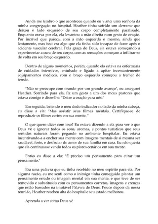 Ainda me lembro o que aconteceu quando eu visitei uma senhora da
minha congregação no hospital. Heather tinha sofrido um derrame que
deixou o lado esquerdo de seu corpo completamente paralisado.
Enquanto orava por ela, ela levantou a mão direita num gesto de oração.
Por incrível que pareça, com a mão esquerda o mesmo, ainda que
lentamente, mas isso era algo que ela tinha sido incapaz de fazer após o
acidente vascular cerebral. Pela graça de Deus, ela estava começando a
experimentar a cura de seu corpo, com as sensações começam a infiltrar-se
de volta em seu braço esquerdo.
Dentro de alguns momentos, porém, quando ela estava na enfermaria
de cuidados intensivos, entubado e ligado a apitar incessantemente
equipamentos médicos, com o braço esquerdo começou a tremer de
tensão.
"Não se preocupe com orando por um grande avanço", eu assegurei
Heather. Sorrindo para ela, fiz um gesto a um dos meus pastores que
estava comigo e disse-lhe: "Deixe a oração para nós."
Em seguida, batendo o meu dedo indicador no lado da minha cabeça,
eu disse a ela: "Mas assistir seus filmes mentais. Certifique-se de
reproduzir os filmes certos em sua mente. "
O que quero dizer com isso? Eu estava dizendo a ela para ver o que
Deus vê e ignorar todos os sons, aromas, e pontos turísticos que seus
sentidos naturais foram pegando no ambiente hospitalar. Eu estava
incentivando-a a encher sua mente com imagens mentais de si mesma ser
saudável, forte, e desfrutar do amor de sua família em casa. Eu não queria
que ela continuasse vendo todos os piores cenários em sua mente.
Então eu disse a ela: "É preciso um pensamento para curar um
pensamento."
Era uma palavra que eu tinha recebido no meu espírito para ela. Por
alguma razão, eu me senti como o inimigo tinha conseguido plantar um
pensamento errado ou imagem mental em sua mente, e que teve de ser
removido e substituído com os pensamentos corretos, imagens e crenças
que estão baseados na imutável Palavra de Deus. Pouco depois da nossa
reunião, Heather recebeu alta do hospital e seu estado melhorou.
Aprenda a ver como Deus vê
 