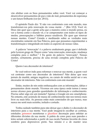 vão alinhar com os Seus pensamentos sobre você. Você vai começar a
desenvolver pensamentos de paz e não de mal, pensamentos de esperança
e um futuro brilhante (ver Jer. 29:11).
O apóstolo Paulo diz: "E não vos conformeis com este mundo, mas
transformai-vos pela renovação da vossa mente ..." (Rm 12:2). Você vê,
Deus não quer que a gente acha que a maneira como o mundo pensa, ou
ver a forma como o mundo vê, e se comprometer com todos os tipos de
medos, preocupações e hábitos pouco saudáveis. Ele quer que renovar
nossas mentes. Como? Crendo e meditando sobre as verdades reais
encontrados somente em Sua Palavra, para que possamos experimentar a
transformação e integridade em todos os aspectos de nossas vidas.
A palavra "renovação" é a palavra anakainosis grego, que é definida
pela Lexicon grego de Thayer como "uma renovação, renovação, mudança
completa para o melhor." 1 Eu gosto da palavra "renovação". Nossas
mentes, certamente, precisa de uma revisão completa pelo Palavra de
Cristo!
Quem é seu decorador de interiores?
Se você estiver indo para reformar e renovar sua mente, a quem você
vai contratar como seu decorador de interiores? Não deixe que seus
jornais da manhã, amigos negativos, ou canais de mídia social ser o seu
decorador de interiores. Não vos conformeis com este mundo!
Então, muitos de nós estão embaraçados com as informações, idéias e
pensamentos deste mundo. Vivemos em uma época onde temos à nossa
acesso alcance para grandes quantidades de informação e conhecimento.
Precisa saber algo em um instante? Apenas o Google em seu smartphone.
No entanto, este acúmulo de massa de conhecimento não nos tornou mais
livre ou mais feliz. As pessoas estão mais conectados do que nunca, mas
nunca me senti mais sozinho, isolado e cortado.
Tenha cuidado também para não deixar que o diabo é o decorador de
interiores para a sua mente. Você pode imaginá-lo escolher as cortinas,
estofados grimmest monótonas e ghastliest decoração para enfeitar as
diferentes divisões da sua mente. A paleta de cores para suas paredes e
tetos seriam selecionados a partir de sua escala Pantone favorito de cinza
sombrio para depressivos preto. Sua missão é a de manter seus
 