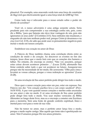plausível. Por exemplo, uma anaconda verde tem uma força de constrição
de 6kg/cm2 que efectivamente igual a uma força total de 4,000 kg! Três
Como tudo isso é relevante para o nosso estudo sobre o poder do
direito de acreditar?
Você vê, o nosso adversário é uma antiga serpente astuta. Seria
prudente para nós compreender a sua estratégia contra nós, pois, como
diz a Bíblia, "para que Satanás não deve tirar vantagem de nós, pois não
ignoramos os seus ardis" (2 Coríntios 2:11). Seus métodos não mudaram, e
enquanto ele não tem nenhum poder real, porque Cristo já desarmou-o na
cruz (ver Col. 2:15), ele sabe que pode usar os pensamentos negativos para
incitar o medo em nossos corações.
Estabelecer seu coração no amor de Deus
A Palavra de Deus também chama uma correlação direta entre as
condições de medo e de coração. Ao descrever os eventos no fim dos
tempos, Jesus disse que o medo fará com que os corações dos homens a
falhar. No entanto, ele encoraja os crentes: "Não vos assusteis, porque
estas coisas devem acontecer primeiro ..." (Lucas 21:09), afirmando Sua
firme controle sobre tudo o que vai acontecer no futuro. Assegurar-nos
porque não há necessidade de ter medo, Ele acrescenta: "Olhe para cima e
levantai as vossas cabeças, porque a vossa redenção se aproxima" (Lucas
21:28).
Só uma revelação de Seu amor perfeito pode dirigir fora todo o medo.
Deus quer o nosso coração para estar em paz, estar em repouso. Sua
Palavra nos diz: "Um coração pacífico leva a um corpo saudável" (Prov.
14:30 NVI). A paz vem quando nossos corações e mentes estão ancoradas
no seu amor e não no medo. E só uma revelação de Seu amor perfeito
pode dirigir fora todo o medo. Vou usar muitos versículos da Bíblia
diferentes ao longo deste livro, mas eu o encorajo a cometer este Escritura
para a memória. Será uma fonte de grande conforto espiritual, físico e
mental para você para o resto de sua vida:
Não há temor no amor, mas o perfeito amor lança fora o medo,
porque o medo supõe castigo. Mas aquele que teme não é aperfeiçoado no
amor. Nós O amamos porque Ele nos amou primeiro.
 