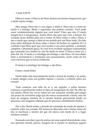 -1 João 4:18-19
Observe como a Palavra de Deus declara em termos inequívocos, que
o medo supõe castigo.
Meu amigo, Deus não é o seu algoz, o diabo é. Deus não é o autor do
medo é o inimigo. Medo e segurança não podem coexistir. Você pode
amar verdadeiramente alguém que você teme? Claro que não. O medo
sempre leva à insegurança. Assim, Deus não quer que você a temem. Na
verdade, Jesus definiu para nós o temor de Deus como o culto a Deus, e
não o medo que carrega a idéia de ser punido por um Deus irado. (Eu falo
mais sobre definição de Jesus sobre o temor do Senhor no capítulo 15.) A
verdade é que Deus quer que você receber o seu amor perfeito, a aceitação
completa e abundante graça. Se você tiver recebido qualquer ensinamento
que contradiz isso, lembre-se, não há medo no amor. E Deus é amor (cf. 1
João 4:8, 16). O medo é a estratégia do inimigo, e não Deus. Os usos diabo
teme a atormentá-lo e manipular seus pensamentos, assim como ele fez
com o homem que eu havia conhecido.
O medo é a estratégia do inimigo, e não Deus.
Como o medo Entra
Derek tinha sido inocentemente lendo o jornal da manhã, e só assim,
o medo atingiu como um python rapinar e exerceu o controle sobre seu
coração.
Tudo começou com falta de ar e, em seguida, o pobre homem
começou a experimentar todos os tipos de imaginação do mal. No olho da
sua mente, Derek iria ver-se entrar em seu armazém sozinho para pegar
um pouco de inventário (algo que ele estava acostumado a fazer), mas ele
teria de imagens mentais de si mesmo ficando gravemente ferido no
processo, com ninguém sabendo que ele precisava atendimento médico.
Dia a dia, Derek sentiu a pressão de constrição do medo de apertar o
controle sobre seu coração. Ele tornou-se obcecado com a forma como ele
iria se machucar e morrer até que ele estava com medo de ir a lugar
nenhum sozinho.
Escusado será dizer que ele entrou em uma espiral descendente como
sua opressão mental, piorou. Imagens de si mesmo se machucar jogado
 