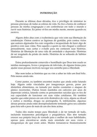 INTRODUÇÃO
Durante as últimas duas décadas, tive o privilégio de ministrar às
pessoas preciosas de todas as esferas da vida. Eu tive a honra de conhecer
pessoas da minha congregação e em conferências em todo o mundo e
ouvir suas histórias. Eu posso vê-los em minha mente, mesmo quando eu
escrevo.
Alguns deles abas com a exuberância que veio com sua libertação da
condenação. Outros conteve as lágrimas de gratidão, pois contou vícios
que outrora algemados los com vergonha e incapacidade de fazer algo de
positivo com suas vidas. Para aqueles a quem eu não cheguei a conhecer
pessoalmente, suas cartas e e-mails para me contaram suas histórias.
Histórias de libertação de uma vida de ansiedade e depressão. Histórias
de ser resgatado da prisão do medo. Histórias de se soltando de hábitos
destrutivos.
Estou profundamente comovido e humilhado que Deus tem usado as
minhas mensagens, livros e programa de televisão, de alguma forma para
ajudar essas pessoas incríveis navegar seu caminho para a liberdade.
Mas nem todas as histórias que eu vim a saber ter tido um final feliz.
Pelo menos ainda não.
Como pastor, eu também encontrei muitos que ainda estão lutando
hoje. Alguns estão vinculados por inseguranças graves, preso por
distúrbios alimentares, ou tomado por medos constantes e ataques de
pânico recorrentes. Outros foram mantidos em cativeiro por anos de
depressão crónica, lutando contra os pensamentos suicidas que os tira de
sua capacidade de funcionar em suas vidas cotidianas. Há também
aqueles que estão presos em um ciclo destrutivo do vício, alguns ao álcool
e outros a nicotina, drogas ou pornografia. E, infelizmente, algumas
dessas pessoas ainda estão desesperadamente tentando garra seu caminho
para fora sob o peso de mais de um dos itens acima.
Todos eles muito tempo para liberdade e de ter tentado de tudo,
incluindo tratamentos psicológicos e psiquiátricos. Eles têm tentado
exercer sua própria força de vontade para o melhor de suas habilidades,
apenas para encontrar-se ainda mais enredada em seus vícios e
inseguranças do que eram antes. Muitos tornaram-se financeiramente
 