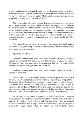 manter minha mente em você. Eu não preciso de pensar sobre o que fazer
com este desafio. Como eu confio em Vós e manter minha mente ficou em
você, você vai me levar e me guiar. Minha confiança não está na minha
própria força, mas em você e só você, Jesus. "
O que estou fazendo aqui? Em vez de permitir estresse e preocupação
para chegar até mim, eu estou treinando meu coração para ver como Deus
vê os meus desafios. O Deus torna-se maior no meu coração, as menores
meus desafios tornam-se. Na verdade, muitas vezes quando eu apenas
relaxar e manter minha mente no Senhor, a Sua paz e sabedoria começam
a fluir em mim, eo desafio que eu estava anteriormente torna-se tão
preocupado com o minuto e inconsequente na presença de Deus Todo-
Poderoso.
Você está diante de uma circunstância intransponível hoje? Veja o
que Deus vê, e que a Sua paz expulsar sua ansiedade. Deixe Sua sabedoria
direcionar seus pensamentos.
Que terra é o coração?
A chave para ver o que Deus vê é basear suas crenças em Sua Palavra
segura e inabalável. Infelizmente, nem todo mundo acredita no que a
Palavra de Deus diz sobre eles. Jesus compartilha isso na parábola da
semente e do semeador (ver Matt. 13:3-9, 18-23).
A chave para ver o que Deus vê é basear suas crenças em Sua Palavra
segura e inabalável.
Nesta parábola, um semeador semeia sementes que caem em quatro
tipos de solo. O semeador aqui é um retrato de alguém que compartilha a
Palavra de Deus. O chão é um retrato de como o ouvinte recebe a Palavra.
Você verá nesta parábola do semeador que não controla o tipo de solo as
sementes de queda a verdade de Deus em. Você e eu temos de decidir por
nós mesmos como nossos corações receber a Palavra de Deus. Queremos
ver o que Deus vê, ou vamos optar por ver as coisas à nossa maneira?
A parábola começa com a semente da Palavra de Deus caindo no
esquecimento. Isso significa que, mesmo antes do Word pode ir fundo no
coração do ouvinte, ele é roubado pelo inimigo através de sua própria
dúvida e descrença. Por exemplo, você pode estar lendo este livro agora e
pensando: "Deus nunca pode me amar. Eu cometi tantos erros
 