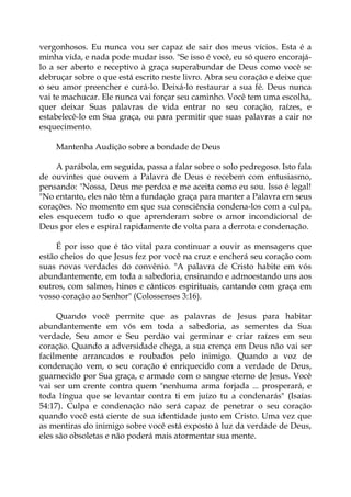 vergonhosos. Eu nunca vou ser capaz de sair dos meus vícios. Esta é a
minha vida, e nada pode mudar isso. "Se isso é você, eu só quero encorajá-
lo a ser aberto e receptivo à graça superabundar de Deus como você se
debruçar sobre o que está escrito neste livro. Abra seu coração e deixe que
o seu amor preencher e curá-lo. Deixá-lo restaurar a sua fé. Deus nunca
vai te machucar. Ele nunca vai forçar seu caminho. Você tem uma escolha,
quer deixar Suas palavras de vida entrar no seu coração, raízes, e
estabelecê-lo em Sua graça, ou para permitir que suas palavras a cair no
esquecimento.
Mantenha Audição sobre a bondade de Deus
A parábola, em seguida, passa a falar sobre o solo pedregoso. Isto fala
de ouvintes que ouvem a Palavra de Deus e recebem com entusiasmo,
pensando: "Nossa, Deus me perdoa e me aceita como eu sou. Isso é legal!
"No entanto, eles não têm a fundação graça para manter a Palavra em seus
corações. No momento em que sua consciência condena-los com a culpa,
eles esquecem tudo o que aprenderam sobre o amor incondicional de
Deus por eles e espiral rapidamente de volta para a derrota e condenação.
É por isso que é tão vital para continuar a ouvir as mensagens que
estão cheios do que Jesus fez por você na cruz e encherá seu coração com
suas novas verdades do convênio. "A palavra de Cristo habite em vós
abundantemente, em toda a sabedoria, ensinando e admoestando uns aos
outros, com salmos, hinos e cânticos espirituais, cantando com graça em
vosso coração ao Senhor" (Colossenses 3:16).
Quando você permite que as palavras de Jesus para habitar
abundantemente em vós em toda a sabedoria, as sementes da Sua
verdade, Seu amor e Seu perdão vai germinar e criar raízes em seu
coração. Quando a adversidade chega, a sua crença em Deus não vai ser
facilmente arrancados e roubados pelo inimigo. Quando a voz de
condenação vem, o seu coração é enriquecido com a verdade de Deus,
guarnecido por Sua graça, e armado com o sangue eterno de Jesus. Você
vai ser um crente contra quem "nenhuma arma forjada ... prosperará, e
toda língua que se levantar contra ti em juízo tu a condenarás" (Isaías
54:17). Culpa e condenação não será capaz de penetrar o seu coração
quando você está ciente de sua identidade justo em Cristo. Uma vez que
as mentiras do inimigo sobre você está exposto à luz da verdade de Deus,
eles são obsoletas e não poderá mais atormentar sua mente.
 