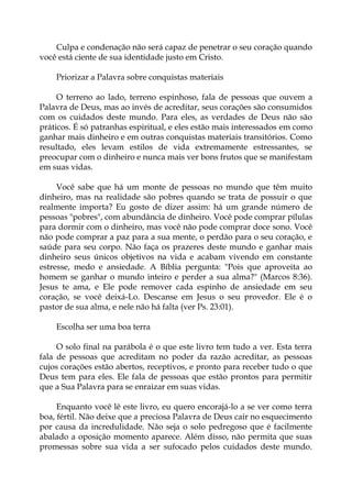 Culpa e condenação não será capaz de penetrar o seu coração quando
você está ciente de sua identidade justo em Cristo.
Priorizar a Palavra sobre conquistas materiais
O terreno ao lado, terreno espinhoso, fala de pessoas que ouvem a
Palavra de Deus, mas ao invés de acreditar, seus corações são consumidos
com os cuidados deste mundo. Para eles, as verdades de Deus não são
práticos. É só patranhas espiritual, e eles estão mais interessados em como
ganhar mais dinheiro e em outras conquistas materiais transitórios. Como
resultado, eles levam estilos de vida extremamente estressantes, se
preocupar com o dinheiro e nunca mais ver bons frutos que se manifestam
em suas vidas.
Você sabe que há um monte de pessoas no mundo que têm muito
dinheiro, mas na realidade são pobres quando se trata de possuir o que
realmente importa? Eu gosto de dizer assim: há um grande número de
pessoas "pobres", com abundância de dinheiro. Você pode comprar pílulas
para dormir com o dinheiro, mas você não pode comprar doce sono. Você
não pode comprar a paz para a sua mente, o perdão para o seu coração, e
saúde para seu corpo. Não faça os prazeres deste mundo e ganhar mais
dinheiro seus únicos objetivos na vida e acabam vivendo em constante
estresse, medo e ansiedade. A Bíblia pergunta: "Pois que aproveita ao
homem se ganhar o mundo inteiro e perder a sua alma?" (Marcos 8:36).
Jesus te ama, e Ele pode remover cada espinho de ansiedade em seu
coração, se você deixá-Lo. Descanse em Jesus o seu provedor. Ele é o
pastor de sua alma, e nele não há falta (ver Ps. 23:01).
Escolha ser uma boa terra
O solo final na parábola é o que este livro tem tudo a ver. Esta terra
fala de pessoas que acreditam no poder da razão acreditar, as pessoas
cujos corações estão abertos, receptivos, e pronto para receber tudo o que
Deus tem para eles. Ele fala de pessoas que estão prontos para permitir
que a Sua Palavra para se enraizar em suas vidas.
Enquanto você lê este livro, eu quero encorajá-lo a se ver como terra
boa, fértil. Não deixe que a preciosa Palavra de Deus cair no esquecimento
por causa da incredulidade. Não seja o solo pedregoso que é facilmente
abalado a oposição momento aparece. Além disso, não permita que suas
promessas sobre sua vida a ser sufocado pelos cuidados deste mundo.
 