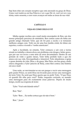 Seja bem-chão um coração receptivo que está ancorado na graça de Deus.
Como você nutrir-se em Sua Palavra e ver o que Ele vê, você vai ver o seu
trinta, outro sessenta, e cem vezes avanços em todas as áreas de sua vida!
CAPÍTULO 5
VEJA-SE COMO DEUS O VÊ
Minha equipe recebeu um e-mail muito encorajador de Ron, um dos
nossos principais parceiros do ministério. Ron contou como ele tinha um
grande amigo chamado Tyler, que ele foi para a escola e se tornaram
melhores amigos com. Tyler era de uma boa família cristã, foi ótimo em
esportes, e estava vivendo o "sonho americano".
Após a faculdade, no entanto, Tyler começou a sair com a turma
errada no trabalho e desenvolveu um problema com drogas e beber grave,
que por sua vez levou a uma série de erros devastadores. Dentro de um
período de vinte e quatro meses, Tyler tinha perdido tudo o que ele
amava em sua vida. Envergonhado e miserável, Tyler abandonou a igreja
e quase desistiu da vida, Deus, e de graça. Mas Deus, em Sua graça, ainda
estava chegando a Tyler (através de Ron), como Ron contou esta história
em seu e-mail:
Uma noite, ao movimentar-se em um parque e ouvir uma mensagem
pelo pastor Prince, eu senti Deus me levando para enviar uma mensagem
de texto Tyler. Eu senti que Deus queria que eu pedir Tyler, "O que Deus
vê quando Ele olha para você?" Então, enquanto correndo, eu mandei
uma mensagem para ele exatamente essas palavras. Depois de muito
tempo, recebi sua resposta de texto:
Tyler: "Você está falando sério?"
Ron: "Sim".
Tyler: "Bem ... Eu tenho certeza que ele não é bom."
Ron: ". Jesus"
 