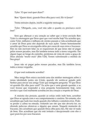 Tyler: "O que você quer dizer?"
Ron: "Quero dizer, quando Deus olha para você, Ele vê Jesus!"
Trinta minutos depois, recebi a seguinte mensagem:
Tyler: "Obrigado, cara, você não sabe o quanto eu precisava ouvir
isso!"
Será que abençoe o seu coração ao saber que o texto enviado Ron
Tyler é a mensagem que Deus quer que você recebe hoje? Eu acredito que,
como Tyler, milhares e milhares de crentes passam a vida acreditando que
o amor de Deus para eles depende de suas ações. Tantos honestamente
acredito que Deus se envergonha deles por causa de seus erros e fracassos.
Eles ou não ouviram falar ou se esqueceram de que Jesus não só pagar
pelos nossos pecados, mas Ele também tomou toda a nossa vergonha. Em
algum lugar ao longo do caminho, perdemos de vista de como a graça de
Deus abunda "muito mais" (Rm 5:20). Temos subestimado a medida da
Sua graça!
Jesus não só pagar pelos nossos pecados, mas Ele também levou
todos a nossa vergonha.
O que você realmente acredita?
Meu amigo Ron estava ouvindo uma das minhas mensagens sobre a
nossa identidade justos em Cristo, quando ele sentiu-se guiado pelo
Senhor para enviar seu amigo Tyler que instigante pergunta: "O que Deus
vê quando Ele olha para você?" Eu acho que é uma grande questão, e se
você tivesse que responder a essa pergunta honestamente hoje, seria
revelar o que você realmente acredita em seu coração a respeito de Deus.
A maioria das pessoas, quando as coisas estão indo bem, acreditar
que Deus se agrada com o seu comportamento e conduta. No entanto, eles
acreditam que tudo isso muda quando eles falham e cometem erros. Pode-
se perder a calma na estrada, visitando um site que não deveria ter, ou
dizendo palavras ofensivas a alguém que amam. Naquele momento de
fracasso, eles acreditam que quando Deus olha para eles, Ele não vê nada
de bom. Eles acreditam que ele está irritado e decepcionado com eles e
quer puni-los por seus fracassos.
 