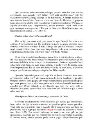Que esperança existe na crença de que quando você faz bem, você é
abençoado, mas quando você falhar, você está amaldiçoado? Este foi
exatamente como a antiga aliança da lei funcionou. A antiga aliança era
um sistema imperfeito. Observe como no livro de Hebreus, o próprio
Deus encontrou a falha com essa aliança e tentou substituí-lo: "Porque, se
aquela primeira fora irrepreensível, então nenhum lugar teria sido
procurado por um segundo ..." Eis que os dias vêm, diz o Senhor, em que
farei uma nova aliança ... "(Hb 8:7-8).
Ouvido sobre o Novo Pacto da Graça?
Meu amigo, eu estou aqui para anunciar que Deus já fez uma nova
aliança. A nova aliança que Ele instituiu é o pacto da graça que eu e você
começa a desfrutar de hoje. É uma aliança em que Ele declara: "Porque
serei misericordioso para com suas iniquidades, e de seus pecados e das
suas iniquidades não me lembrarei mais" (Hb 8:12). Aleluia!
Deus pode ser misericordioso para com toda a sua injustiça e lembrar
de seus pecados não mais porque o pagamento por seus pecados já foi
feito na totalidade sobre o corpo de Jesus na cruz. Portanto, quando Deus
olha para você hoje, Ele não julga, estima, e medir você de acordo com
suas imperfeições. Ele vê você no Amado-Ele te vê em Cristo, e Ele vê o
sangue que foi derramado por vós pelo Seu Filho amado.
Quando Deus olha para você hoje, Ele vê Jesus. Devido a isso, seus
pensamentos sobre você são pensamentos de amor bondade, o perdão,
bênçãos e favor. Jesus pagou um preço extremamente pesado na cruz para
que você possa viver a vida completamente aceito e incondicionalmente
amados por Deus. Sabendo e acreditando que isso vai fazer toda a
diferença na forma como você vive sem vida sua importa o que é você
olhar no rosto.
Mas o pastor Prince, eu não mereço esse amor de Deus!
Você está absolutamente certo! Se formos por aquilo que merecemos,
hoje, todos nós (eu incluído) merecem ser punidos pelos nossos pecados.
Você sabe que a punição para o pecado não é simplesmente um tapa no
pulso? Isso não é algo que podemos adoçar-o salário do pecado é a morte
(ver Rom. 6:23). Em outras palavras, se você e eu vou pelo o que
merecemos, o castigo que nós merecemos pelos nossos pecados é a morte.
E mesmo assim, nossas mortes pode nunca pagar adequadamente por
 