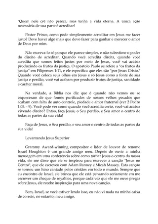 "Quem nele crê não pereça, mas tenha a vida eterna. A única ação
necessária de sua parte é acreditar!
Pastor Prince, como pode simplesmente acreditar em Jesus me fazer
justo? Deve haver algo mais que devo fazer para ganhar e merecer o amor
de Deus por mim.
Não escreva-lo só porque ele parece simples, e não subestime o poder
do direito de acreditar. Quando você acredita direita, quando você
acredita que somos feitos justos por meio de Jesus, você vai acabar
produzindo os frutos da justiça. O apóstolo Paulo se refere a "os frutos da
justiça" em Filipenses 1:11, e ele especifica que eles são "por Jesus Cristo."
Quando você coloca seus olhos em Jesus e só Jesus como a fonte de sua
justiça e perdão, você vai acabam por produzir frutos de justiça, santidade
e caráter moral.
Na verdade, a Bíblia nos diz que é quando não vemos ou se
esqueceram de que fomos purificados de nossos velhos pecados que
acabam com falta de auto-controle, piedade e amor fraternal (ver 2 Pedro
1:05. - 9). Você pode ver como quando você acredita certo, você vai acabar
vivendo direito? Então, faça Jesus, o Seu perdão, e Seu amor o centro de
todas as partes da sua vida!
Faça de Jesus, o Seu perdão, e seu amor o centro de todas as partes da
sua vida!
Levantando Jesus Superior
Grammy Award-winning compositor e líder de louvor de renome
Israel Houghton é um grande amigo meu. Depois de ouvir a minha
mensagem em uma conferência sobre como tornar Jesus o centro da nossa
vida, ele me disse que ele se inspirou para escrever a canção "Jesus no
Centro", que ele escreveu com Adam Ranney e Micah Massey. Esta canção
se tornou um hino cantado pelos cristãos em todo o mundo. Sempre que
eu encontro de Israel, ele brinca que ele está pensando seriamente em me
escrever um cheque de royalties, porque cada vez que ele me ouve pregar
sobre Jesus, ele recebe inspiração para uma nova canção.
Bem, Israel, se você estiver lendo isso, eu não vi nada na minha caixa
de correio, no entanto, meu amigo.
 