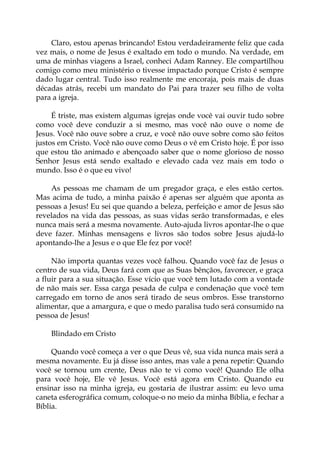 Claro, estou apenas brincando! Estou verdadeiramente feliz que cada
vez mais, o nome de Jesus é exaltado em todo o mundo. Na verdade, em
uma de minhas viagens a Israel, conheci Adam Ranney. Ele compartilhou
comigo como meu ministério o tivesse impactado porque Cristo é sempre
dado lugar central. Tudo isso realmente me encoraja, pois mais de duas
décadas atrás, recebi um mandato do Pai para trazer seu filho de volta
para a igreja.
É triste, mas existem algumas igrejas onde você vai ouvir tudo sobre
como você deve conduzir a si mesmo, mas você não ouve o nome de
Jesus. Você não ouve sobre a cruz, e você não ouve sobre como são feitos
justos em Cristo. Você não ouve como Deus o vê em Cristo hoje. É por isso
que estou tão animado e abençoado saber que o nome glorioso de nosso
Senhor Jesus está sendo exaltado e elevado cada vez mais em todo o
mundo. Isso é o que eu vivo!
As pessoas me chamam de um pregador graça, e eles estão certos.
Mas acima de tudo, a minha paixão é apenas ser alguém que aponta as
pessoas a Jesus! Eu sei que quando a beleza, perfeição e amor de Jesus são
revelados na vida das pessoas, as suas vidas serão transformadas, e eles
nunca mais será a mesma novamente. Auto-ajuda livros apontar-lhe o que
deve fazer. Minhas mensagens e livros são todos sobre Jesus ajudá-lo
apontando-lhe a Jesus e o que Ele fez por você!
Não importa quantas vezes você falhou. Quando você faz de Jesus o
centro de sua vida, Deus fará com que as Suas bênçãos, favorecer, e graça
a fluir para a sua situação. Esse vício que você tem lutado com a vontade
de não mais ser. Essa carga pesada de culpa e condenação que você tem
carregado em torno de anos será tirado de seus ombros. Esse transtorno
alimentar, que a amargura, e que o medo paralisa tudo será consumido na
pessoa de Jesus!
Blindado em Cristo
Quando você começa a ver o que Deus vê, sua vida nunca mais será a
mesma novamente. Eu já disse isso antes, mas vale a pena repetir: Quando
você se tornou um crente, Deus não te vi como você! Quando Ele olha
para você hoje, Ele vê Jesus. Você está agora em Cristo. Quando eu
ensinar isso na minha igreja, eu gostaria de ilustrar assim: eu levo uma
caneta esferográfica comum, coloque-o no meio da minha Bíblia, e fechar a
Bíblia.
 