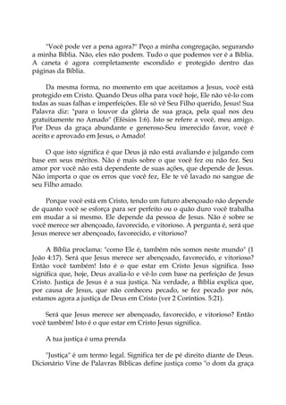 "Você pode ver a pena agora?" Peço a minha congregação, segurando
a minha Bíblia. Não, eles não podem. Tudo o que podemos ver é a Bíblia.
A caneta é agora completamente escondido e protegido dentro das
páginas da Bíblia.
Da mesma forma, no momento em que aceitamos a Jesus, você está
protegido em Cristo. Quando Deus olha para você hoje, Ele não vê-lo com
todas as suas falhas e imperfeições. Ele só vê Seu Filho querido, Jesus! Sua
Palavra diz: "para o louvor da glória de sua graça, pela qual nos deu
gratuitamente no Amado" (Efésios 1:6). Isto se refere a você, meu amigo.
Por Deus da graça abundante e generoso-Seu imerecido favor, você é
aceito e aprovado em Jesus, o Amado!
O que isto significa é que Deus já não está avaliando e julgando com
base em seus méritos. Não é mais sobre o que você fez ou não fez. Seu
amor por você não está dependente de suas ações, que depende de Jesus.
Não importa o que os erros que você fez, Ele te vê lavado no sangue de
seu Filho amado.
Porque você está em Cristo, tendo um futuro abençoado não depende
de quanto você se esforça para ser perfeito ou o quão duro você trabalha
em mudar a si mesmo. Ele depende da pessoa de Jesus. Não é sobre se
você merece ser abençoado, favorecido, e vitorioso. A pergunta é, será que
Jesus merece ser abençoado, favorecido, e vitorioso?
A Bíblia proclama: "como Ele é, também nós somos neste mundo" (1
João 4:17). Será que Jesus merece ser abençoado, favorecido, e vitorioso?
Então você também! Isto é o que estar em Cristo Jesus significa. Isso
significa que, hoje, Deus avalia-lo e vê-lo com base na perfeição de Jesus
Cristo. Justiça de Jesus é a sua justiça. Na verdade, a Bíblia explica que,
por causa de Jesus, que não conheceu pecado, se fez pecado por nós,
estamos agora a justiça de Deus em Cristo (ver 2 Coríntios. 5:21).
Será que Jesus merece ser abençoado, favorecido, e vitorioso? Então
você também! Isto é o que estar em Cristo Jesus significa.
A tua justiça é uma prenda
"Justiça" é um termo legal. Significa ter de pé direito diante de Deus.
Dicionário Vine de Palavras Bíblicas define justiça como "o dom da graça
 