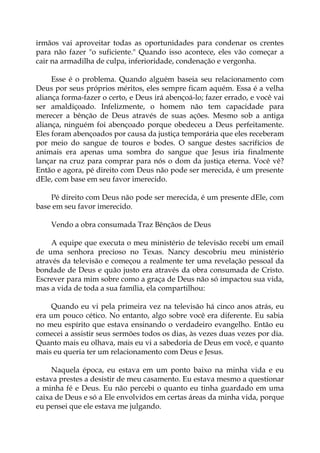 irmãos vai aproveitar todas as oportunidades para condenar os crentes
para não fazer "o suficiente." Quando isso acontece, eles vão começar a
cair na armadilha de culpa, inferioridade, condenação e vergonha.
Esse é o problema. Quando alguém baseia seu relacionamento com
Deus por seus próprios méritos, eles sempre ficam aquém. Essa é a velha
aliança forma-fazer o certo, e Deus irá abençoá-lo; fazer errado, e você vai
ser amaldiçoado. Infelizmente, o homem não tem capacidade para
merecer a bênção de Deus através de suas ações. Mesmo sob a antiga
aliança, ninguém foi abençoado porque obedeceu a Deus perfeitamente.
Eles foram abençoados por causa da justiça temporária que eles receberam
por meio do sangue de touros e bodes. O sangue destes sacrifícios de
animais era apenas uma sombra do sangue que Jesus iria finalmente
lançar na cruz para comprar para nós o dom da justiça eterna. Você vê?
Então e agora, pé direito com Deus não pode ser merecida, é um presente
dEle, com base em seu favor imerecido.
Pé direito com Deus não pode ser merecida, é um presente dEle, com
base em seu favor imerecido.
Vendo a obra consumada Traz Bênçãos de Deus
A equipe que executa o meu ministério de televisão recebi um email
de uma senhora precioso no Texas. Nancy descobriu meu ministério
através da televisão e começou a realmente ter uma revelação pessoal da
bondade de Deus e quão justo era através da obra consumada de Cristo.
Escrever para mim sobre como a graça de Deus não só impactou sua vida,
mas a vida de toda a sua família, ela compartilhou:
Quando eu vi pela primeira vez na televisão há cinco anos atrás, eu
era um pouco cético. No entanto, algo sobre você era diferente. Eu sabia
no meu espírito que estava ensinando o verdadeiro evangelho. Então eu
comecei a assistir seus sermões todos os dias, às vezes duas vezes por dia.
Quanto mais eu olhava, mais eu vi a sabedoria de Deus em você, e quanto
mais eu queria ter um relacionamento com Deus e Jesus.
Naquela época, eu estava em um ponto baixo na minha vida e eu
estava prestes a desistir de meu casamento. Eu estava mesmo a questionar
a minha fé e Deus. Eu não percebi o quanto eu tinha guardado em uma
caixa de Deus e só a Ele envolvidos em certas áreas da minha vida, porque
eu pensei que ele estava me julgando.
 