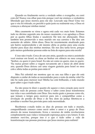 Quando eu finalmente ouviu a verdade sobre o evangelho, eu corri
com ele! Nunca vou olhar para trás porque você me ensinou a verdadeira
liberdade que Jesus morreu para me dar. Louvado seja Deus! Uma vez
que o véu foi retirado, eu percebi o quão justo eu realmente sou, e Deus só
começou a abençoar minhas meias!
Meu casamento se virou e agora está cada vez mais forte. Estamos
indo no décimo segundo ano do nosso casamento, e eu agradeço a Deus
por as quatro filhas lindas e saudáveis Ele tem me abençoado. Deus
também tem promovido o meu marido em sua carreira e lhe deu um
aumento de salário. Além disso, Deus foi recentemente atualizado para
um bairro surpreendente e até mesmo abriu as portas para uma escola
charter para duas das minhas meninas. Ele nos deu tanta favor, porque
pelo menos quinhentas pessoas estão na lista de espera para esta escola!
E isso não é tudo. Cerca de um ano atrás, quando eu estava assistindo
você ensinar em Israel, eu disse ao Senhor em silêncio no meu coração,
"Senhor, eu quero ir para Israel. Eu não sei como eu quero, mas eu quero.
"Eu nunca pensei sobre a viagem novamente até o início de abril deste
ano, quando Deus deixou cair uma viagem gratuita para Israel no meu
colo e abriu todas as portas para mim ir!
Meu Pai celestial me mostrou que eu sou sua filha e que ele está
disposto a cuidar de todas as necessidades para o resto da minha vida! Eu
não fiz nada para merecer isso! Minha luz está brilhando, e todo mundo
quer saber o que é tudo sobre.
Eu não posso te dizer o quanto ele aquece o meu coração para ouvir
histórias reais de pessoas como Nancy e saber como Jesus transformou
sua vida e sua caminhada com Deus. Sou muito grato a pessoas como ela,
que tomam o tempo para escrever para nós e compartilhar como a
revelação do perdão de Deus e de Seu dom da justiça libertou-os a
acreditar e receber Sua provisão para cada necessidade.
Recebemos e-mails todos os dias de pessoas em todo o mundo,
compartilhando conosco como ouvir sobre o amor e a graça de Deus
através da nossa transmissão, livros e recursos de mídia revolucionou
completamente suas vidas e restaurado esperança para o seu futuro. E nós
amamos ouvi-los, porque isso é o que é tudo sobre a vida de
transformação nas pessoas preciosas que Jesus morreu para redimir!
 