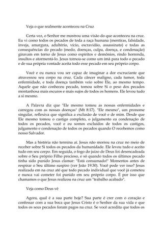 Veja o que realmente aconteceu na Cruz
Certa vez, o Senhor me mostrou uma visão do que aconteceu na cruz.
Eu vi como todos os pecados de toda a raça humana (mentiras, falsidade,
inveja, amargura, adultério, vício, escravidão, assassinato) e todas as
consequências do pecado (medo, doenças, culpa, doença, e condenação)
giravam em torno de Jesus como espíritos e demônios, rindo horrenda,
insultos e atormentá-lo. Jesus tornou-se como um ímã para todo o pecado
e de sua própria vontade aceita todo esse pecado em seu próprio corpo.
Você e eu nunca vou ser capaz de imaginar a dor excruciante que
atravessou seu corpo na cruz. Cada câncer maligno, cada tumor, toda
enfermidade, e toda doença também veio sobre Ele, ao mesmo tempo.
Aquele que não conheceu pecado, tomou sobre Si o peso dos pecados
montanhosa mais escuros e mais sujos de todos os homens. Ele levou tudo
a si mesmo.
A Palavra diz que "Ele mesmo tomou as nossas enfermidades e
carregou com as nossas doenças" (Mt 8:17). "Ele mesmo", um pronome
singular, reflexiva que significa a exclusão de você e de mim. Desde que
Ele mesmo tomou o castigo completo, o julgamento ea condenação de
todos os pecados, você e eu somos excluídos de todos os castigos,
julgamento e condenação de todos os pecados quando O recebemos como
nosso Salvador.
Mas a história não termina aí. Jesus não morreu na cruz no meio de
receber sobre Si todos os pecados da humanidade. Ele levou tudo e aceito
tudo em seu corpo. Em seguida, o fogo do juízo de Deus foi desencadeada
sobre o Seu próprio Filho precioso, e só quando todos os últimos pecado
tinha sido punido Jesus clamar: "Está consumado!" Momentos antes de
respirar o Seu último suspiro (ver João 19:30). Você pode ver isso? Jesus
realizada em na cruz até que todo pecado individual que você já cometeu
e nunca vai cometer foi punido em seu próprio corpo. É por isso que
chamamos o que Jesus realizou na cruz um "trabalho acabado".
Veja como Deus vê
Agora, qual é a sua parte hoje? Sua parte é crer com o coração e
confessar com a sua boca que Jesus Cristo é o Senhor da sua vida e que
todos os seus pecados foram pagos na cruz. Se você acredita que todos os
 