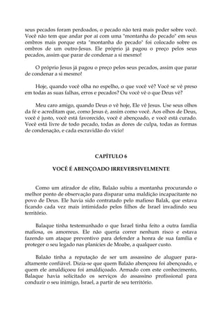 seus pecados foram perdoados, o pecado não terá mais poder sobre você.
Você não tem que andar por aí com uma "montanha do pecado" em seus
ombros mais porque esta "montanha do pecado" foi colocado sobre os
ombros de um outro-Jesus. Ele próprio já pagou o preço pelos seus
pecados, assim que parar de condenar a si mesmo!
O próprio Jesus já pagou o preço pelos seus pecados, assim que parar
de condenar a si mesmo!
Hoje, quando você olha no espelho, o que você vê? Você se vê preso
em todas as suas falhas, erros e pecados? Ou você vê o que Deus vê?
Meu caro amigo, quando Deus o vê hoje, Ele vê Jesus. Use seus olhos
da fé e acreditam que, como Jesus é, assim como você. Aos olhos de Deus,
você é justo, você está favorecido, você é abençoado, e você está curado.
Você está livre de todo pecado, todas as dores de culpa, todas as formas
de condenação, e cada escravidão do vício!
CAPÍTULO 6
VOCÊ É ABENÇOADO IRREVERSIVELMENTE
Como um atirador de elite, Balaão subiu a montanha procurando o
melhor ponto de observação para disparar uma maldição incapacitante no
povo de Deus. Ele havia sido contratado pelo mafioso Balak, que estava
ficando cada vez mais intimidado pelos filhos de Israel invadindo seu
território.
Balaque tinha testemunhado o que Israel tinha feito a outra família
mafiosa, os amorreus. Ele não queria correr nenhum risco e estava
fazendo um ataque preventivo para defender a honra de sua família e
proteger o seu legado nas planícies de Moabe, a qualquer custo.
Balaão tinha a reputação de ser um assassino de aluguer para-
altamente confiável. Dizia-se que quem Balaão abençoou foi abençoado, e
quem ele amaldiçoou foi amaldiçoado. Armado com este conhecimento,
Balaque havia solicitado os serviços do assassino profissional para
conduzir o seu inimigo, Israel, a partir de seu território.
 