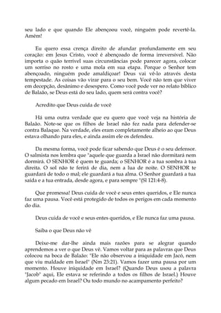 seu lado e que quando Ele abençoou você, ninguém pode revertê-la.
Amém!
Eu quero essa crença direito de afundar profundamente em seu
coração: em Jesus Cristo, você é abençoado de forma irreversível. Não
importa o quão terrível suas circunstâncias pode parecer agora, colocar
um sorriso no rosto e uma mola em sua etapa. Porque o Senhor tem
abençoado, ninguém pode amaldiçoar! Deus vai vê-lo através desta
tempestade. As coisas vão virar para o seu bem. Você não tem que viver
em decepção, desânimo e desespero. Como você pode ver no relato bíblico
de Balaão, se Deus está do seu lado, quem será contra você?
Acredito que Deus cuida de você
Há uma outra verdade que eu quero que você veja na história de
Balaão. Note-se que os filhos de Israel não fez nada para defender-se
contra Balaque. Na verdade, eles eram completamente alheio ao que Deus
estava olhando para eles, e ainda assim ele os defendeu.
Da mesma forma, você pode ficar sabendo que Deus é o seu defensor.
O salmista nos lembra que "aquele que guarda a Israel não dormitará nem
dormirá. O SENHOR é quem te guarda; o SENHOR é a tua sombra à tua
direita. O sol não te ferirá de dia, nem a lua de noite. O SENHOR te
guardará de todo o mal; ele guardará a tua alma. O Senhor guardará a tua
saída e a tua entrada, desde agora, e para sempre "(Sl 121:4-8).
Que promessa! Deus cuida de você e seus entes queridos, e Ele nunca
faz uma pausa. Você está protegido de todos os perigos em cada momento
do dia.
Deus cuida de você e seus entes queridos, e Ele nunca faz uma pausa.
Saiba o que Deus não vê
Deixe-me dar-lhe ainda mais razões para se alegrar quando
aprendemos a ver o que Deus vê. Vamos voltar para as palavras que Deus
colocou na boca de Balaão: "Ele não observou a iniquidade em Jacó, nem
que viu maldade em Israel" (Nm 23:21). Vamos fazer uma pausa por um
momento. Houve iniquidade em Israel? (Quando Deus usou a palavra
"Jacob" aqui, Ele estava se referindo a todos os filhos de Israel.) Houve
algum pecado em Israel? Ou todo mundo no acampamento perfeito?
 
