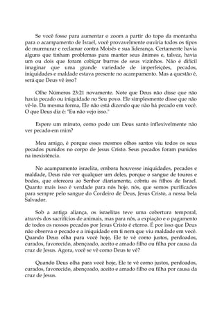 Se você fosse para aumentar o zoom a partir do topo da montanha
para o acampamento de Israel, você provavelmente ouviria todos os tipos
de murmurar e reclamar contra Moisés e sua liderança. Certamente havia
alguns que tinham problemas para manter seus ânimos e, talvez, havia
um ou dois que foram cobiçar burros de seus vizinhos. Não é difícil
imaginar que uma grande variedade de imperfeições, pecados,
iniquidades e maldade estava presente no acampamento. Mas a questão é,
será que Deus vê isso?
Olhe Números 23:21 novamente. Note que Deus não disse que não
havia pecado ou iniquidade no Seu povo. Ele simplesmente disse que não
vê-lo. Da mesma forma, Ele não está dizendo que não há pecado em você.
O que Deus diz é: "Eu não vejo isso."
Espere um minuto, como pode um Deus santo inflexivelmente não
ver pecado em mim?
Meu amigo, é porque esses mesmos olhos santos viu todos os seus
pecados punidos no corpo de Jesus Cristo. Seus pecados foram punidos
na inexistência.
No acampamento israelita, embora houvesse iniquidades, pecados e
maldade, Deus não ver qualquer um deles, porque o sangue de touros e
bodes, que ofereceu ao Senhor diariamente, cobriu os filhos de Israel.
Quanto mais isso é verdade para nós hoje, nós, que somos purificados
para sempre pelo sangue do Cordeiro de Deus, Jesus Cristo, a nossa bela
Salvador.
Sob a antiga aliança, os israelitas teve uma cobertura temporal,
através dos sacrifícios de animais, mas para nós, a expiação e o pagamento
de todos os nossos pecados por Jesus Cristo é eterno. É por isso que Deus
não observa o pecado e a iniquidade em ti nem que viu maldade em você.
Quando Deus olha para você hoje, Ele te vê como justos, perdoados,
curados, favorecido, abençoado, aceito e amado filho ou filha por causa da
cruz de Jesus. Agora, você se vê como Deus te vê?
Quando Deus olha para você hoje, Ele te vê como justos, perdoados,
curados, favorecido, abençoado, aceito e amado filho ou filha por causa da
cruz de Jesus.
 
