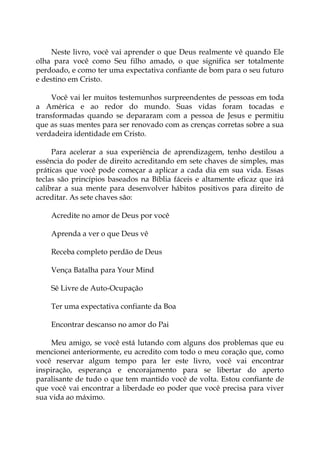 Neste livro, você vai aprender o que Deus realmente vê quando Ele
olha para você como Seu filho amado, o que significa ser totalmente
perdoado, e como ter uma expectativa confiante de bom para o seu futuro
e destino em Cristo.
Você vai ler muitos testemunhos surpreendentes de pessoas em toda
a América e ao redor do mundo. Suas vidas foram tocadas e
transformadas quando se depararam com a pessoa de Jesus e permitiu
que as suas mentes para ser renovado com as crenças corretas sobre a sua
verdadeira identidade em Cristo.
Para acelerar a sua experiência de aprendizagem, tenho destilou a
essência do poder de direito acreditando em sete chaves de simples, mas
práticas que você pode começar a aplicar a cada dia em sua vida. Essas
teclas são princípios baseados na Bíblia fáceis e altamente eficaz que irá
calibrar a sua mente para desenvolver hábitos positivos para direito de
acreditar. As sete chaves são:
Acredite no amor de Deus por você
Aprenda a ver o que Deus vê
Receba completo perdão de Deus
Vença Batalha para Your Mind
Sê Livre de Auto-Ocupação
Ter uma expectativa confiante da Boa
Encontrar descanso no amor do Pai
Meu amigo, se você está lutando com alguns dos problemas que eu
mencionei anteriormente, eu acredito com todo o meu coração que, como
você reservar algum tempo para ler este livro, você vai encontrar
inspiração, esperança e encorajamento para se libertar do aperto
paralisante de tudo o que tem mantido você de volta. Estou confiante de
que você vai encontrar a liberdade eo poder que você precisa para viver
sua vida ao máximo.
 