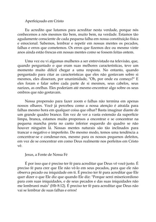 Aperfeiçoado em Cristo
Eu acredito que lutamos para acreditar nesta verdade, porque nós
conhecemos a nós mesmos tão bem, muito bem, na verdade. Estamos tão
agudamente consciente de cada pequena falha em nossa constituição física
e emocional. Sabemos, lembrar e repetir em nossas mentes os pecados,
falhas e erros que cometemos. Os erros que fizemos dez ou mesmo vinte
anos ainda estão frescas em nossas mentes como se fossem feitas ontem.
Uma vez eu vi algumas mulheres a ser entrevistado na televisão, que,
quando perguntado o que eram suas melhores características, teve um
momento muito difícil chegar a uma resposta. No entanto, quando
perguntado para citar as características que eles não gostavam sobre si
mesmos, eles disseram, por unanimidade, "Oh, por onde eu começo?" E
eles foram e falar sobre cada parte de si mesmos, seus cabelos, seus
narizes, as orelhas. Eles poderiam até mesmo encontrar algo sobre os seus
ombros que não gostavam.
Nossa propensão para fazer zoom e falhas não termina em apenas
nossos olhares. Você já percebeu como a nossa atenção é atraída para
falhas mesmo hora em qualquer coisa que olhar? Basta imaginar diante de
um grande quadro branco. Em vez de ver a vasta extensão da superfície
limpa, branca, estamos muito propensos a encontrar e se concentrar na
pequena mancha preta no canto inferior esquerdo do quadro se não
houver ninguém lá. Nossas mentes naturais são tão inclinados para
trancar o negativo e imperfeito. Do mesmo modo, temos uma tendência a
concentrar-se e condenar-nos, mesmo para os nossos pequenos defeitos,
em vez de se concentrar em como Deus realmente nos perfeitos em Cristo
vê.
Jesus, a Fonte de Nossa Fé
É por isso que é preciso ter fé para acreditar que Deus vê você justo. É
preciso fé para crer que Ele não vê-lo em seus pecados, para que ele não
observa pecado ou iniquidade em ti. É preciso ter fé para acreditar que Ele
quer dizer o que Ele diz que quando Ele diz: "Porque serei misericordioso
para com suas iniquidades, e de seus pecados e das suas iniquidades não
me lembrarei mais" (Hb 8:12). É preciso ter fé para acreditar que Deus não
vai se lembrar de suas falhas e erros!
 