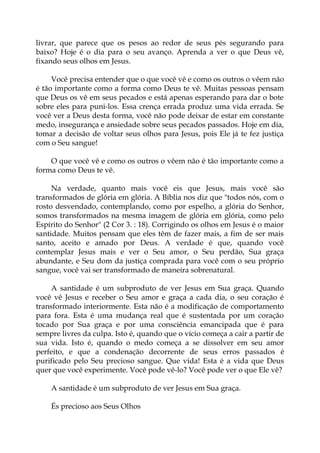 livrar, que parece que os pesos ao redor de seus pés segurando para
baixo? Hoje é o dia para o seu avanço. Aprenda a ver o que Deus vê,
fixando seus olhos em Jesus.
Você precisa entender que o que você vê e como os outros o vêem não
é tão importante como a forma como Deus te vê. Muitas pessoas pensam
que Deus os vê em seus pecados e está apenas esperando para dar o bote
sobre eles para puni-los. Essa crença errada produz uma vida errada. Se
você ver a Deus desta forma, você não pode deixar de estar em constante
medo, insegurança e ansiedade sobre seus pecados passados. Hoje em dia,
tomar a decisão de voltar seus olhos para Jesus, pois Ele já te fez justiça
com o Seu sangue!
O que você vê e como os outros o vêem não é tão importante como a
forma como Deus te vê.
Na verdade, quanto mais você eis que Jesus, mais você são
transformados de glória em glória. A Bíblia nos diz que "todos nós, com o
rosto desvendado, contemplando, como por espelho, a glória do Senhor,
somos transformados na mesma imagem de glória em glória, como pelo
Espírito do Senhor" (2 Cor 3. : 18). Corrigindo os olhos em Jesus é o maior
santidade. Muitos pensam que eles têm de fazer mais, a fim de ser mais
santo, aceito e amado por Deus. A verdade é que, quando você
contemplar Jesus mais e ver o Seu amor, o Seu perdão, Sua graça
abundante, e Seu dom da justiça comprada para você com o seu próprio
sangue, você vai ser transformado de maneira sobrenatural.
A santidade é um subproduto de ver Jesus em Sua graça. Quando
você vê Jesus e receber o Seu amor e graça a cada dia, o seu coração é
transformado interiormente. Esta não é a modificação de comportamento
para fora. Esta é uma mudança real que é sustentada por um coração
tocado por Sua graça e por uma consciência emancipada que é para
sempre livres da culpa. Isto é, quando que o vício começa a cair a partir de
sua vida. Isto é, quando o medo começa a se dissolver em seu amor
perfeito, e que a condenação decorrente de seus erros passados é
purificado pelo Seu precioso sangue. Que vida! Esta é a vida que Deus
quer que você experimente. Você pode vê-lo? Você pode ver o que Ele vê?
A santidade é um subproduto de ver Jesus em Sua graça.
És precioso aos Seus Olhos
 
