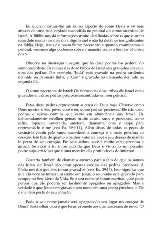 Eu quero mostrar-lhe um outro aspecto de como Deus o vê hoje
através de uma bela verdade escondida no peitoral do sumo sacerdote de
Israel. A Bíblia nos dá informações muito detalhadas sobre o que o sumo
sacerdote usava nos dias do antigo Israel e não há detalhes insignificantes
na Bíblia. Hoje, Jesus é o nosso Sumo Sacerdote, e quando examinamos o
peitoral, veremos algo poderoso sobre a maneira como o Senhor vê o Seu
povo.
Observe na ilustração a seguir que há doze pedras no peitoral do
sumo sacerdote. Os nomes das doze tribos de Israel são gravados em cada
uma das pedras. Por exemplo, "Judá" está gravado na pedra sardônica
definido na primeira linha, e "Gad" é gravado no diamante definido na
segunda fila.
O sumo sacerdote de Israel: Os nomes das doze tribos de Israel estão
gravados em doze pedras preciosas encontradas em seu peitoral.
Estas doze pedras representam o povo de Deus hoje. Observe como
Deus mostra o Seu povo, você e eu, como pedras preciosas. Ele não usou
pedras e seixos comuns que estão em abundância em Israel. Ele
deliberadamente escolheu gemas muito caros, raros e preciosos, como
safira, topázio, esmeralda, ametista, diamante, ônix e jaspe para
representá-lo e me (veja Êx. 39:9-14). Além disso, de todas as peças de
vestuário vestiu pelo sumo sacerdote, a couraça é a mais próxima ao
coração. Isto fala de quanto o Senhor valoriza você e seu desejo de mantê-
lo perto de seu coração. Em seus olhos, você é muito caro, preciosa e
amada. Se você já foi informado de que Deus o vê como um pecador
podre sujo, então sei que é uma mentira das profundezas do inferno!
Gostaria também de chamar a atenção para o fato de que os nomes
das tribos de Israel não eram apenas escritos nas pedras preciosas. A
Bíblia nos diz que eles foram gravados (veja Êx. 39:14). Isso significa que
quando você se tornar um crente em Jesus, o seu nome está gravado para
sempre no Seu Livro da Vida. Se o seu nome só foram escritos, você pode
pensar que ele poderia ser facilmente apagados ou apagados. Mas a
verdade é que Jesus tem gravado seu nome em uma pedra preciosa, e Ele
o mantém perto de seu coração.
Pode o seu nome jamais será apagado do seu lugar no coração de
Deus? Basta olhar para o que Jesus promete aos que nasceram de novo: "O
 