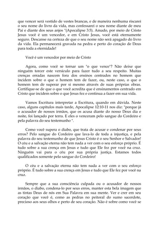 que vencer será vestido de vestes brancas, e de maneira nenhuma riscarei
o seu nome do livro da vida, mas confessarei o seu nome diante de meu
Pai e diante dos seus anjos "(Apocalipse 3:5). Amado, por meio de Cristo
Jesus você é um vencedor, e em Cristo Jesus, você está eternamente
seguro. Descanse na certeza de que o seu nome não será apagado do livro
da vida. Ela permanecerá gravada na pedra e perto do coração de Deus
para toda a eternidade!
Você é um vencedor por meio de Cristo
Agora, como você se tornar um "o que vence"? Não deixe que
ninguém torcer este versículo para fazer tudo a seu respeito. Muitas
crenças erradas nascem fora dos ensinos centrados no homem que
incidem sobre o que o homem tem de fazer, ou, neste caso, o que o
homem tem de superar por si mesmo através de suas próprias obras.
Certifique-se de que o que você acredita que é ensinamentos centrado em
Cristo que incidem sobre o que Jesus fez e continua a fazer em sua vida.
Vamos Escritura interpretar a Escritura, quando em dúvida. Neste
caso, alguns capítulos mais tarde, Apocalipse 12:10-11 nos diz: "porque já
o acusador de nossos irmãos, que os acusa diante do nosso Deus dia e
noite, foi lançado por terra. E eles o venceram pelo sangue do Cordeiro e
pela palavra do seu testemunho ".
Como você supera o diabo, que trata de acusar e condenar por seus
erros? Pelo sangue do Cordeiro que lava-lo de toda a injustiça, e pela
palavra do seu testemunho de que Jesus Cristo é o seu Senhor e Salvador!
O céu e a salvação eterna não tem nada a ver com o seu esforço próprio. É
tudo sobre a sua crença em Jesus e tudo que Ele fez por você na cruz.
Ninguém vai para o céu por sua própria justiça. Estamos todos
qualificados somente pelo sangue do Cordeiro!
O céu e a salvação eterna não tem nada a ver com o seu esforço
próprio. É tudo sobre a sua crença em Jesus e tudo que Ele fez por você na
cruz.
Sempre que a sua consciência culpada ou o acusador de nossos
irmãos, o diabo, condena-lo por seus erros, manter esta bela imagem que
as tintas Deus de nós em Sua Palavra em sua mente. Ver e crer em seu
coração que você é, como as pedras no peitoral do sumo sacerdote,
precioso aos seus olhos e perto de seu coração. Não é sobre como você se
 