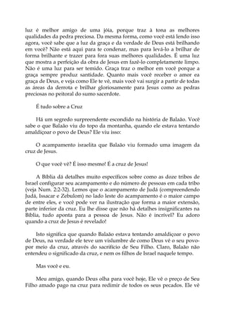 luz é melhor amigo de uma jóia, porque traz à tona as melhores
qualidades da pedra preciosa. Da mesma forma, como você está lendo isso
agora, você sabe que a luz da graça e da verdade de Deus está brilhando
em você? Não está aqui para te condenar, mas para levá-lo a brilhar de
forma brilhante e trazer para fora suas melhores qualidades. É uma luz
que mostra a perfeição da obra de Jesus em fazê-lo completamente limpo.
Não é uma luz para ser temido. Graça traz o melhor em você porque a
graça sempre produz santidade. Quanto mais você receber o amor ea
graça de Deus, e veja como Ele te vê, mais você vai surgir a partir de todas
as áreas da derrota e brilhar gloriosamente para Jesus como as pedras
preciosas no peitoral do sumo sacerdote.
É tudo sobre a Cruz
Há um segredo surpreendente escondido na história de Balaão. Você
sabe o que Balaão viu do topo da montanha, quando ele estava tentando
amaldiçoar o povo de Deus? Ele viu isso:
O acampamento israelita que Balaão viu formado uma imagem da
cruz de Jesus.
O que você vê? É isso mesmo! É a cruz de Jesus!
A Bíblia dá detalhes muito específicos sobre como as doze tribos de
Israel configurar seu acampamento e do número de pessoas em cada tribo
(veja Num. 2:2-32). Lemos que o acampamento de Judá (compreendendo
Judá, Issacar e Zebulom) no lado leste do acampamento é o maior campo
de entre eles, e você pode ver na ilustração que forma a maior extensão,
parte inferior da cruz. Eu lhe disse que não há detalhes insignificantes na
Bíblia, tudo aponta para a pessoa de Jesus. Não é incrível? Eu adoro
quando a cruz de Jesus é revelado!
Isto significa que quando Balaão estava tentando amaldiçoar o povo
de Deus, na verdade ele teve um vislumbre de como Deus vê o seu povo-
por meio da cruz, através do sacrifício de Seu Filho. Claro, Balaão não
entendeu o significado da cruz, e nem os filhos de Israel naquele tempo.
Mas você e eu.
Meu amigo, quando Deus olha para você hoje, Ele vê o preço de Seu
Filho amado pago na cruz para redimir de todos os seus pecados. Ele vê
 