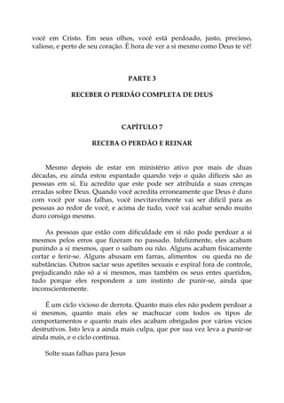 você em Cristo. Em seus olhos, você está perdoado, justo, precioso,
valioso, e perto de seu coração. É hora de ver a si mesmo como Deus te vê!
PARTE 3
RECEBER O PERDÃO COMPLETA DE DEUS
CAPÍTULO 7
RECEBA O PERDÃO E REINAR
Mesmo depois de estar em ministério ativo por mais de duas
décadas, eu ainda estou espantado quando vejo o quão difíceis são as
pessoas em si. Eu acredito que este pode ser atribuída a suas crenças
erradas sobre Deus. Quando você acredita erroneamente que Deus é duro
com você por suas falhas, você inevitavelmente vai ser difícil para as
pessoas ao redor de você, e acima de tudo, você vai acabar sendo muito
duro consigo mesmo.
As pessoas que estão com dificuldade em si não pode perdoar a si
mesmos pelos erros que fizeram no passado. Infelizmente, eles acabam
punindo a si mesmos, quer o saibam ou não. Alguns acabam fisicamente
cortar e ferir-se. Alguns abusam em farras, alimentos ou queda no de
substâncias. Outros saciar seus apetites sexuais e espiral fora de controle,
prejudicando não só a si mesmos, mas também os seus entes queridos,
tudo porque eles respondem a um instinto de punir-se, ainda que
inconscientemente.
É um ciclo vicioso de derrota. Quanto mais eles não podem perdoar a
si mesmos, quanto mais eles se machucar com todos os tipos de
comportamentos e quanto mais eles acabam obrigados por vários vícios
destrutivos. Isto leva a ainda mais culpa, que por sua vez leva a punir-se
ainda mais, e o ciclo continua.
Solte suas falhas para Jesus
 