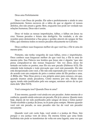 Deus ama Perfeitamente
Deus é um Deus de perdão. Ele sabe-o perfeitamente e ainda te ama
perfeitamente. Somos escravos de a idéia de que se alguém vê nossos
defeitos, eles não amam a gente. Bem, enquanto isso pode ser verdade nas
relações humanas, Deus não é assim.
Deus vê todas as nossas imperfeições, falhas, e falhas em Jesus na
cruz. Nossos pecados e feiura não desligá-lo. Na verdade, a ele são
ocasiões para demonstrar a Sua graça e perdão através do sangue de Seu
Filho, que eliminou todos os nossos pecados eficazmente no Calvário.
Deus conhece suas fraquezas melhor do que você faz, e Ele te ama do
mesmo jeito.
Portanto, não tenha vergonha de suas falhas, erros e imperfeições.
Deus conhece suas fraquezas melhor do que você faz, e Ele te ama do
mesmo jeito. Sua Palavra nos lembra que Jesus não é alguém "que não
possa compadecer-se das nossas fraquezas." Em vez disso, Jesus foi
tentado em todos os pontos, mas Ele era sem pecado (Hebreus 4:15). Ele
entende toda tentação e toda provação que você está passando. Ele não
está decepcionado com você, e Ele não está esperando por você para viver
de acordo com um conjunto de prós e contras antes de Ele perdoa e ama.
A Bíblia diz: "Mas Deus prova o seu próprio amor para conosco, em que,
quando éramos ainda pecadores, Cristo morreu por nós. Muito mais
agora, tendo sido justificados pelo seu sangue, seremos salvos da ira por
meio dele "(Rm 5:8-9).
Você conseguiu isso? Quando Deus te ama?
É isso mesmo, quando você ainda era um pecador. Antes mesmo de o
conhecia, quando ainda estavam em pecado, Ele já te amava. Quanto mais
hoje, depois de ter sido purificados pelo sangue de Jesus e feitos justos!
Tendo recebido a justiça de Jesus, tu és justo para sempre. Mesmo quando
você cair em pecado, os seus pecados não faz de você um pecador
novamente.
Quando você cair curto hoje, você ainda é a justiça de Deus. Isto
porque o seu justiça vem de Jesus. Da mesma forma que uma linda
borboleta não pode se transformar de volta em uma lagarta, uma vez que
 