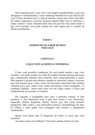 Deus planejou para você viver com alegria transbordante, a paz que
ultrapassa o entendimento, e uma confiança inabalável no que Ele fez por
você. É hora de deixar de ir a vida de derrota e passo para uma vida cheia
de vitória, segurança e sucesso. Esqueça apenas lidar com os sintomas, a
culpa, medos e vícios. Estamos indo atrás de raiz! Se você pode mudar o
que você acredita, você pode mudar sua vida! Agora que é o poder de
direito acreditando.
PARTE 1
ACREDITAR NO AMOR DE DEUS
POR VOCÊ
CAPÍTULO 1
O QUE VOCÊ ACREDITA É PODEROSA
O que você acredita é poderoso. Se você puder mudar o que você
acredita, você pode mudar sua vida! Eu conheci muitas pessoas preciosas
que continuaram lutando para controlar seus comportamentos e ações.
Não importa o quanto eles tentem e quanto se esforcem, tempo e recursos
que eles lançam para a luta, como um boxeador derrotado eles acabam
voltando para seus cantos, seus corpos derrotados, moral esmagado, e a
confiança abalada - preso mais uma vez em culpa, medo, e vícios que
simplesmente se recusam a ir embora.
Em seguida, a campainha toca para a próxima rodada. A luta
continua, e eles liberaram tudo o que têm contra o seu adversário.
Esquerda, direita. Esquerda, direita. Parece que eles estão fazendo
progressos. Mas, então, o seu adversário começa o desembarque de tiros
na cabeça, e cada golpe vem carregado com veneno, o julgamento
condenando:
Quem você pensa que é? Esqueceu de todos os erros que você
cometeu?
As coisas nunca vão melhorar. Você deve apenas aceitar seu lote.
 