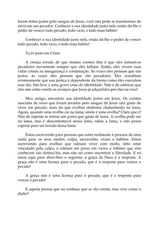 foram feitos justos pelo sangue de Jesus, você não pode se transformar de
novo em um pecador. Conhecer a sua identidade justo nele, então dá-lhe o
poder de vencer todo pecado, todo vício, e todo mau hábito!
Conhecer a sua identidade justo nele, então dá-lhe o poder de vencer
todo pecado, todo vício, e todo mau hábito!
Tu és justo em Cristo
A crença errada de que muitos crentes têm é que eles tornam-se
pecadores novamente sempre que eles falham. Então, eles vivem suas
vidas cristãs na insegurança e condenação. Às vezes eles pensam que são
justos, às vezes eles pensam que são pecadores. Eles acreditam
erroneamente que sua justiça é dependente da forma como eles executam
esse dia. Isto leva a uma grave crise de identidade. Não é de admirar que
eles não estão vendo os avanços que Jesus já adquiridos por eles na cruz!
Meu amigo, encontrar sua identidade justos em Jesus. Os crentes
nascidos de novo que foram lavados pelo sangue de Jesus não gosta de
viver em pecado, mais do que ovelhas desfrutar chafurdando na lama.
Agora, quando uma ovelha cai na lama, ainda é uma ovelha? Claro que é!
Não de repente se tornar um porco que gosta de lama. A ovelha pode ser
na lama, mas é desconfortável nessa lama, odeia a lama, e não posso
esperar para ser lavado dessa lama.
Estou escrevendo para pessoas que estão realmente à procura de uma
saída para os seus medos, culpa, escravidão, vícios e hábitos. Estou
escrevendo para ovelhas que odeiam viver com medo, ódio estar
vinculado pela culpa, e odeiam ser preso em vícios e hábitos que eles
conhecem são destruí-los, mas não sei como encontrar a liberdade. E eu
estou aqui para dizer-lhes o seguinte: a graça de Deus é a resposta. A
graça não é uma licença para o pecado, que é a resposta para vencer o
pecado!
A graça não é uma licença para o pecado, que é a resposta para
vencer o pecado!
E aquela pessoa que eu conheço que se diz crente, mas vive como o
diabo?
 