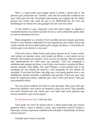 Não é a nossa parte para julgar quem é crente e quem não é. Há
pessoas que professam ser "crentes", mas não há nenhuma evidência em
suas vidas que eles são. Só porque uma pessoa vai à igreja não faz dessa
pessoa um crente, não mais do que ir ao McDonald faz de você um
hambúrguer ou entrar em uma garagem faz de você um carro!
A boa notícia é que, enquanto você não pode julgar se alguém é
verdadeiramente um crente nascido de novo, você certamente pode saber
se você se nascemos de novo.
Basta perguntar a si mesmo: Você acredita em seu coração que Jesus
Cristo é o seu Senhor e Salvador? Se sua resposta for sim, então você é um
crente nascido de novo feitos justos pelo sangue de Jesus, e você pode ter
certeza que o céu eterno é a sua casa!
Você está salvo e feitos justos pela graça através da fé. Como crente,
você ainda vai cometer erros, você ainda vai falhar, e você ainda vai ser
tentado. De tempos em tempos, você vai cair em pecado. Mas ter pecado
não transformá-lo de volta para um pecador. Você foi comprada e
redimida pelo sangue de Jesus, e em Cristo, você ainda é a justiça de Deus,
mesmo quando você falhar. Por quê? Porque a vossa justiça não é um
resultado de seu direito de fazer-it é um resultado de seu direito de
acreditar. É um dom de Deus, não algo que você pode ganhar com a sua
obediência, mesmo fazendo, e perfeição sem pecado. É por isso que você
pode ter segurança eterna, sabendo que você é salvo por Jesus e não por
suas próprias obras!
Na cruz, Jesus redimiu de todos os seus pecados. Mas você sabe que
Jesus não redimiu você nunca ser tentado e pecar de novo? Não acredita
em mim? Nomeie-me um crente que você sabe hoje neste planeta que
nunca é tentado e que nunca peque.
Eu descanso meu caso. I rest my case
Você pode ver isso? Se somos salvos e feitos justos hoje por nossas
próprias obras e para a direita a fazer, que esperança temos? Graças a
Deus que a nossa esperança inabalável da salvação é encontrada em Jesus
e Jesus em paz!
O poder para vencer o pecado
 